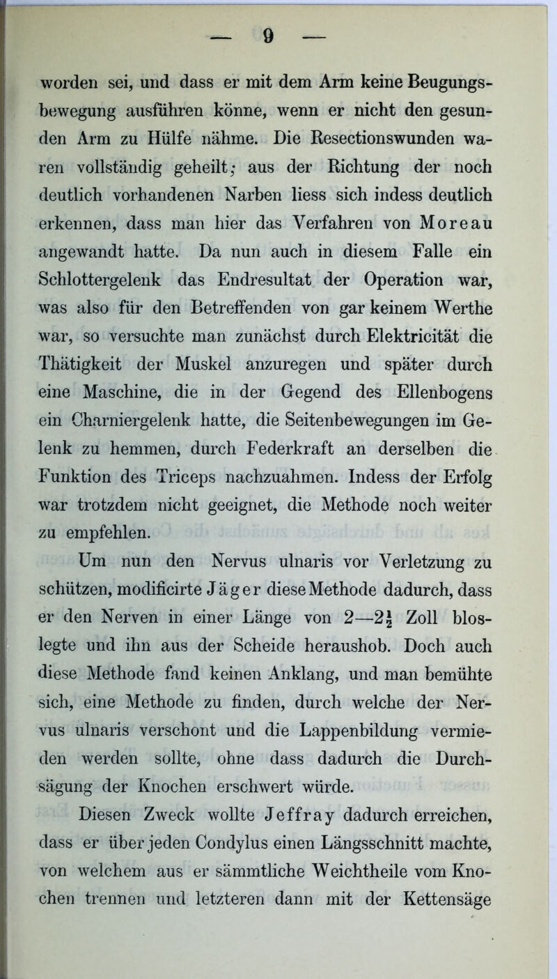 worden sei, und dass er mit dem Arm keine Beugungs- bewegung ausführen könne, wenn er nicht den gesun- den Arm zu Hülfe nähme. Die Resectionswunden wa- ren vollständig geheilt; aus der Richtung der noch deutlich vorhandenen Narben liess sich indess deutlich erkennen, dass man hier das Verfahren von Moreau angewandt hatte. Da nun auch in diesem Falle ein Schlottergelenk das Endresultat der Operation war, was also für den Betreffenden von gar keinem Werthe war, so versuchte man zunächst durch Elektricität die Thätigkeit der Muskel anzuregen und später durch eine Maschine, die in der Gegend des Ellenbogens ein Charniergelenk hatte, die Seitenbewegungen im Ge- lenk zu hemmen, durch Federkraft an derselben die Funktion des Triceps nachzuahmen. Indess der Erfolg war trotzdem nicht geeignet, die Methode noch weiter zu empfehlen. Um nun den Nervus ulnaris vor Verletzung zu schützen, modificirte Jäger diese Methode dadurch, dass er den Nerven in einer Länge von 2—2| Zoll blos- legte und ihn aus der Scheide heraushob. Doch auch diese Methode fand keinen Anklang, und man bemühte sich, eine Methode zu finden, durch welche der Ner- vus ulnaris verschont und die Lappenbildung vermie- den werden sollte, ohne dass dadurch die Durch- sägung der Knochen erschwert würde. Diesen Zweck wollte Jeffray dadurch erreichen, dass er über jeden Condylus einen Längsschnitt machte, von welchem aus er sämmtliche Weichtheile vom Kno- chen trennen und letzteren dann mit der Kettensäge
