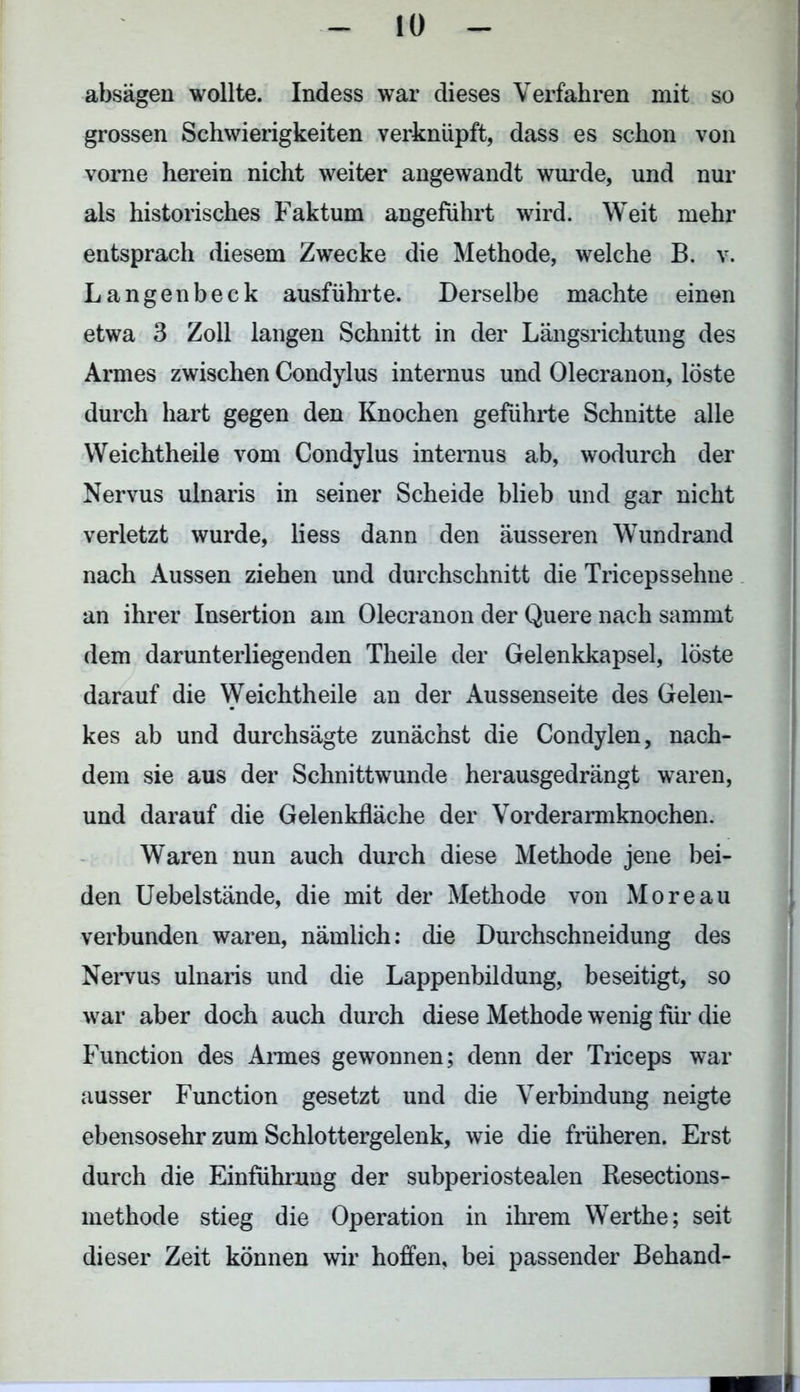 absägen wollte. Indess war dieses Verfahren mit so grossen Schwierigkeiten verknüpft, dass es schon von vorne herein nicht weiter angewandt wurde, und nur als historisches Faktum angeführt wird. Weit mehr entsprach diesem Zwecke die Methode, welche B. v. Langenbeck ausführte. Derselbe machte einen etwa 3 Zoll langen Schnitt in der Längsrichtung des Armes zwischen Condylus internus und Olecranon, löste durch hart gegen den Knochen geführte Schnitte alle Weichtheile vom Condylus internus ab, wodurch der Nervus ulnaris in seiner Scheide blieb und gar nicht verletzt wurde, liess dann den äusseren Wundrand nach Aussen ziehen und durchschnitt die Tricepssehne an ihrer Insertion am Olecranon der Quere nach sammt dem darunterliegenden Theile der Gelenkkapsel, löste darauf die Weichtheile an der Aussenseite des Gelen- kes ab und durchsägte zunächst die Condylen, nach- dem sie aus der Schnittwunde herausgedrängt waren, und darauf die Gelenkfläche der Vorderarmknochen. Waren nun auch durch diese Methode jene bei- den Uebelstände, die mit der Methode von Moreau verbunden waren, nämlich: die Durchschneidung des Nervus ulnaris und die Lappenbildung, beseitigt, so war aber doch auch durch diese Methode wenig für die Function des Annes gewonnen; denn der Triceps war ausser Function gesetzt und die Verbindung neigte ebensosehr zum Schlottergelenk, wie die früheren. Erst durch die Einführung der subperiostealen Resections- methode stieg die Operation in ihrem Werthe; seit dieser Zeit können wir hoffen, bei passender Behänd-