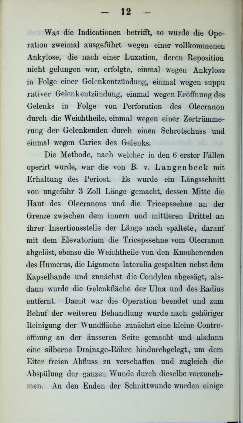 Was die Indicationen betrifft, so wurde die Ope- ration zweimal ausgeführt wegen einer vollkommenen Ankylose, die nach einer Luxation, deren Reposition nicht gelungen war, erfolgte, einmal wegen Ankylose in Folge einer Gelenkentzündung, einmal wegen suppu rativer Gelenkentzündung, einmal wegen Eröffnung des Gelenks in Folge von Perforation des Olecranon durch die Weichtheile, einmal wegen einer Zertrümme- rung der Gelenkenden durch einen Schrotschuss und einmal wegen Caries des Gelenks. Die Methode, nach welcher in den 6 erster Fällen operirt wurde, war die von B. v. Langenbeck mit Erhaltung des Periost. Es wurde ein Längsschnitt von ungefähr 3 Zoll Länge gemacht, dessen Mitte die Haut des Olecranons und die Tricepssehne an der Grenze zwischen dem innern und mittleren Drittel an ihrer Insertionsstelle der Länge nach spaltete, darauf mit dem Elevatorium die Tricepssehne vom Olecranon abgelöst, ebenso die Weichtheile von den Knochenenden des Humerus, die Ligameta lateralia gespalten nebst dem Kapselbande und zunächst die Condylen abgesägt, als- dann wurde die Gelenkfläche der Ulna und des Radius entfernt. Damit war die Operation beendet und zum Behuf der weiteren Behandlung wurde nach gehöriger Reinigung der Wundfläche zunächst eine kleine Contre- öffnung an der äusseren Seite gemacht und alsdann eine silberne Drainage-Röhre hindurchgelegt, um dem Eiter freien Abfluss zu verschaffen und zugleich die Abspülung der ganzen Wunde durch dieselbe vorzuneh- men. An den Enden der Schnittwunde wurden einige