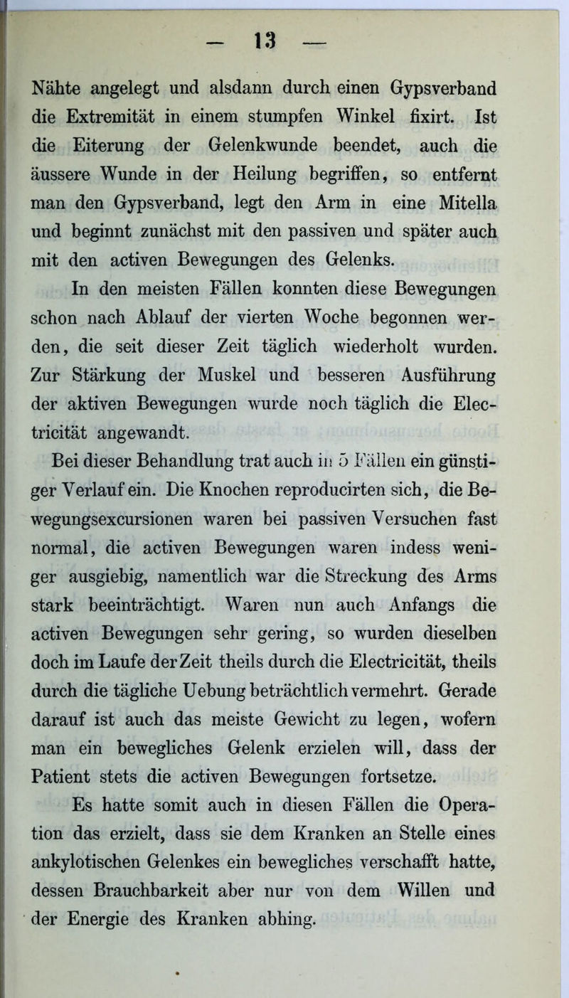Nähte angelegt und alsdann durch einen Gypsverband die Extremität in einem stumpfen Winkel fixirt. Ist die Eiterung der Gelenkwunde beendet, auch die äussere Wunde in der Heilung begriffen, so entfernt man den Gypsverband, legt den Arm in eine Mitella und beginnt zunächst mit den passiven und später auch mit den activen Bewegungen des Gelenks. In den meisten Fällen konnten diese Bewegungen schon nach Ablauf der vierten Woche begonnen wer- den, die seit dieser Zeit täglich wiederholt wurden. Zur Stärkung der Muskel und besseren Ausführung der aktiven Bewegungen wurde noch täglich die Elec- tricität angewandt. Bei dieser Behandlung trat auch in 5 Fällen ein günsti- ger Verlauf ein. Die Knochen reproducirten sich, die Be- wegungsexcursionen waren bei passiven Versuchen fast normal, die activen Bewegungen waren indess weni- ger ausgiebig, namentlich war die Streckung des Arms stark beeinträchtigt. Waren nun auch Anfangs die activen Bewegungen sehr gering, so wurden dieselben doch im Laufe derZeit theils durch die Electricität, theils durch die tägliche Uebung beträchtlich vermehrt. Gerade darauf ist auch das meiste Gewicht zu legen, wofern man ein bewegliches Gelenk erzielen will, dass der Patient stets die activen Bewegungen fortsetze. Es hatte somit auch in diesen Fällen die Opera- tion das erzielt, dass sie dem Kranken an Stelle eines ankylotischen Gelenkes ein bewegliches verschafft hatte, dessen Brauchbarkeit aber nur von dem Willen und der Energie des Kranken abhing.