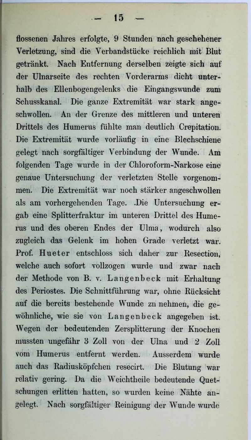 flossenen Jahres erfolgte, 9 Stunden nach geschehener Verletzung, sind die Verbandstücke reichlich mit Blut getränkt. Nach Entfernung derselben zeigte sich auf der Ulnarseite des rechten Vorderarms dicht unter- halb des Ellenbogengelenks die Eingangswunde zum Schusskanal. Die ganze Extremität war stark ange- schwollen. An der Grenze des mittleren und unteren Drittels des Humerus fühlte man deutlich Crepitation. Die Extremität wurde vorläufig in eine Blechschiene gelegt nach sorgfältiger Verbindung der Wunde. Am folgenden Tage wurde in der Chloroform-Narkose eine genaue Untersuchung der verletzten Stelle vorgenom- men. Die Extremität war noch stärker angeschwollen als am vorhergehenden Tage. .Die Untersuchung er- gab eine Splitterfraktur im unteren Drittel des Hume- rus und des oberen Endes der Ulma, wodurch also zugleich das Gelenk im hohen Grade verletzt war. Prof. Hueter entschloss sich daher zur Resection, welche auch sofort vollzogen wurde und zwar nach der Methode von B. v. Langenbeck mit Erhaltung des Periostes. Die Schnittführung war, ohne Rücksicht auf die bereits bestehende Wunde zn nehmen, die ge- wöhnliche, wie sie von Langenbeck angegeben ist. Wegen der bedeutenden Zersplitterung der Knochen mussten ungefähr 3 Zoll von der Ulna und 2 Zoll vom Humerus entfernt werden. Ausserdem wurde auch das Radiusköpfchen resecirt. Die Blutung war relativ gering. Da die Weichtheile bedeutende Quet- schungen erlitten hatten, so wurden keine Nähte an- gelegt. Nach sorgfältiger Reinigung der Wunde wurde
