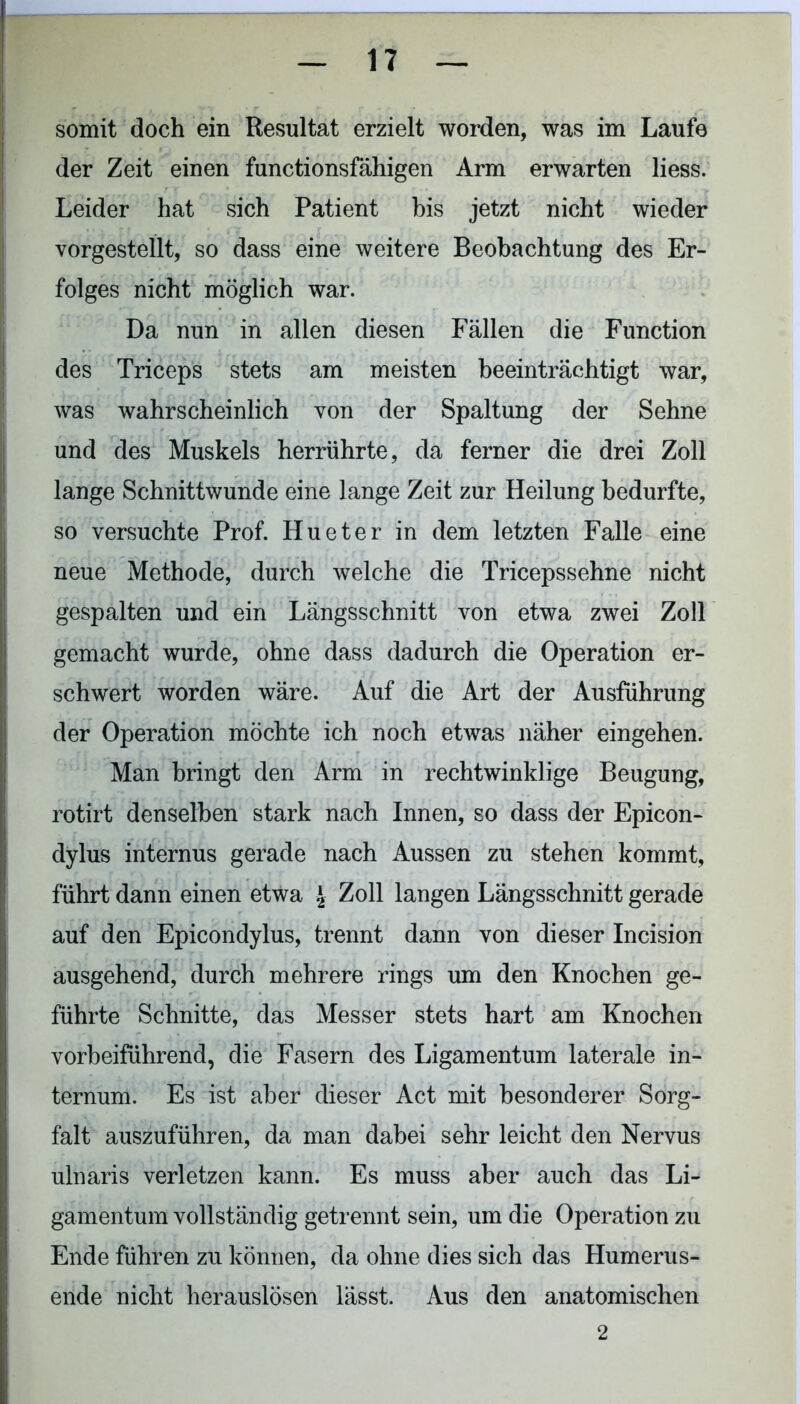 somit doch ein Resultat erzielt worden, was im Laufe der Zeit einen functionsfähigen Arm erwarten liess. Leider hat sich Patient bis jetzt nicht wieder vorgestellt, so dass eine weitere Beobachtung des Er- folges nicht möglich war. Da nun in allen diesen Fällen die Function des Triceps stets am meisten beeinträchtigt war, was wahrscheinlich von der Spaltung der Sehne und des Muskels herrührte, da ferner die drei Zoll lange Schnittwunde eine lange Zeit zur Heilung bedurfte, so versuchte Prof. Hueter in dem letzten Falle eine neue Methode, durch welche die Tricepssehne nicht gespalten und ein Längsschnitt von etwa zwei Zoll gemacht wurde, ohne dass dadurch die Operation er- schwert worden wäre. Auf die Art der Ausführung der Operation möchte ich noch etwas näher eingehen. Man bringt den Arm in rechtwinklige Beugung, rotirt denselben stark nach Innen, so dass der Epicon- dylus internus gerade nach Aussen zu stehen kommt, führt dann einen etwa \ Zoll langen Längsschnitt gerade auf den Epicondylus, trennt dann von dieser Incision ausgehend, durch mehrere rings um den Knochen ge- führte Schnitte, das Messer stets hart am Knochen vorbeiführend, die Fasern des Ligamentum laterale in- ternum. Es ist aber dieser Act mit besonderer Sorg- falt auszuführen, da man dabei sehr leicht den Nervus ulnaris verletzen kann. Es muss aber auch das Li- gamentum vollständig getrennt sein, um die Operation zu Ende führen zu können, da ohne dies sich das Humerus- ende nicht herauslösen lässt. Aus den anatomischen 2