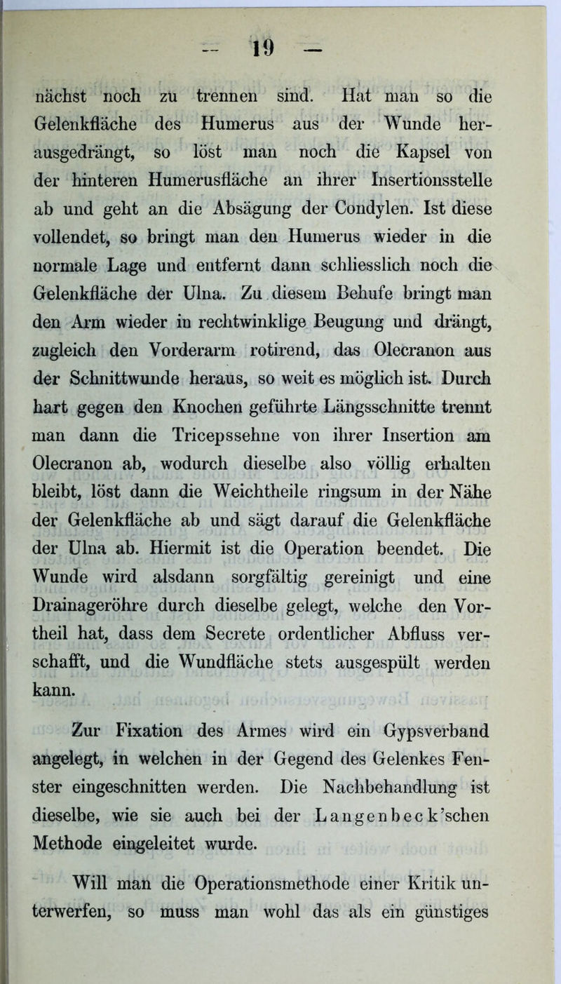 nächst noch zu trennen sind. Hat man so die Gelenkfläche des Humerus aus der Wunde her- ausgedrängt, so löst man noch die Kapsel von der hinteren Humerusfläche an ihrer Insertionsstelle ab und geht an die Absägung der Condylen. Ist diese vollendet, so bringt man den Humerus wieder in die normale Lage und entfernt dann schliesslich noch die Gelenkfläche der Ulna. Zu diesem Behufe bringt man den Arm wieder in rechtwinklige Beugung und drängt, zugleich den Vorderarm rotirend, das Olecranon aus der Schnittwunde heraus, so weit es möglich ist. Durch hart gegen den Knochen geführte Längsschnitte trennt man dann die Triceps sehne von ihrer Insertion am Olecranon ab, wodurch dieselbe also völlig erhalten bleibt, löst dann die Weichtheile ringsum in der Nähe der Gelenkfläche ab und sägt darauf die Gelenkfläche der Ulna ab. Hiermit ist die Operation beendet. Die Wunde wird alsdann sorgfältig gereinigt und eine Drainageröhre durch dieselbe gelegt, welche den Vor- theil hat, dass dem Secrete ordentlicher Abfluss ver- schafft, und die Wundfläche stets ausgespült werden kann. Zur Fixation des Armes wird ein Gypsverband angelegt, in welchen in der Gegend des Gelenkes Fen- ster eingeschnitten werden. Die Nachbehandlung ist dieselbe, wie sie auch bei der Langenbec k’schen Methode eingeleitet wurde. Will man die Operationsmethode einer Kritik un- terwerfen, so muss man wohl das als ein günstiges