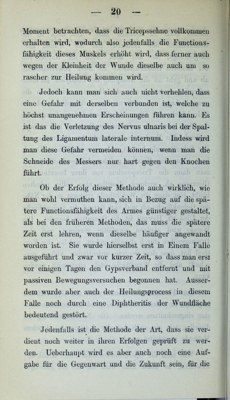 Moment betrachten, dass die Tricepssehne vollkommen erhalten wird, wodurch also jedenfalls die Function s- fähigkeit dieses Muskels erhöht wird, dass ferner auch wegen der Kleinheit der Wunde dieselbe auch um so rascher zur Heilung kommen wird. Jedoch kann man sich auch nicht verhehlen, dass eine Gefahr mit derselben verbunden ist, welche zu höchst unangenehmen Erscheinungen führen kann. Es ist das die Verletzung des Nervus ulnaris bei der Spal- tung des Ligamentum laterale internum. Indess wird man diese Gefahr vermeiden können, wenn man die Schneide des Messers nur hart gegen den Knochen führt. Ob der Erfolg dieser Methode auch wirklich, wie man wohl vermuthen kann, sich in Bezug auf die spä- tere Functionsfähigkeit des Armes günstiger gestaltet, als bei den früheren Methoden, das muss die spätere Zeit erst lehren, wenn dieselbe häufiger angewandt worden ist. Sie wurde hierselbst erst in Einem Falle ausgeführt und zwar vor kurzer Zeit, so dass man erst vor einigen Tagen den Gypsverband entfernt und mit passiven Bewegungsversuchen begonnen hat. Ausser- dem wurde aber auch der Heilungsprocess in diesem Falle noch durch eine Diphtheritis der Wundfläche bedeutend gestört. Jedenfalls ist die Methode der Art, dass sie ver- dient noch weiter in ihren Erfolgen geprüft zu wer- den. Ueberhaupt wird es aber auch noch eine Auf- gabe für die Gegenwart und die Zukunft sein, für die