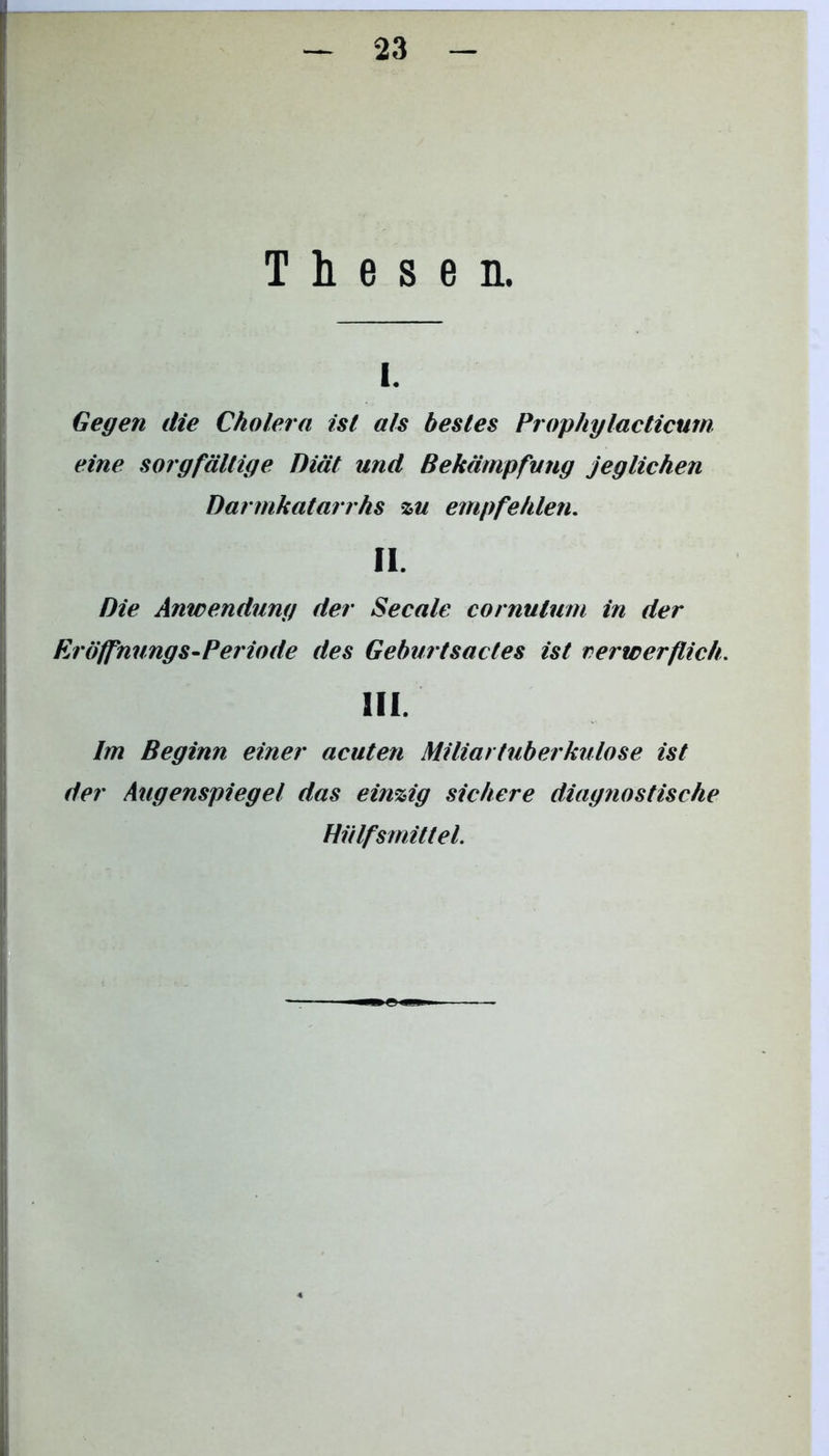 Thesen. i. Gegen die Cholera ist als bestes Prophylacticurn eine sorgfältige Diät und Bekämpfung jeglichen Darmkatarrhs zu empfehlen. II. Die Anwendung der Secale cornulum in der Eröffnungs-Periode des Geburtsactes ist verwerflich. III. Im Beginn einer acuten Miliartuberkulose ist der Augenspiegel das einzig sichere diagnostische Hülfsrnittel.