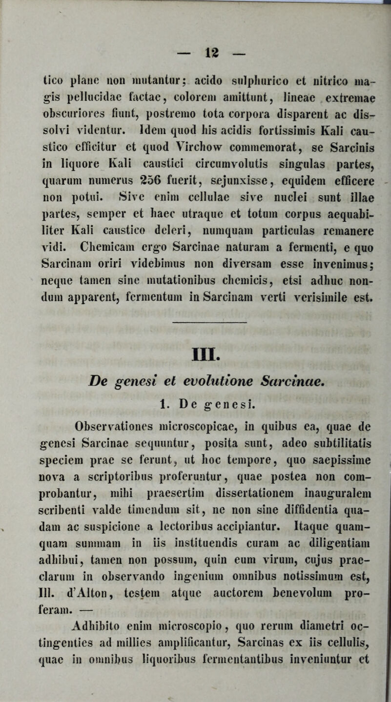 tico plane non mutantur; acido sulphurico et nitrico ma- gis pellucidae factae, colorem amittunt, lineae extremae obscuriores fiunt, postremo tota corpora disparent ac dis- solvi videntur. Idem quod his acidis fortissimis Kali cau- stico efficitur et quod Virchow commemorat, se Sarcinis in liquore Kali caustici circumvolutis singulas partes, quarum numerus 256 fuerit, sejunxisse, equidem efficere non potui. Sive enim cellulae sive nuclei sunt illae partes, semper et liaec utraque et totum corpus aequabi- liter Kali caustico deleri, numquam particulas remanere vidi. Chemicam ergo Sarcinae naturam a fermenti, e quo Sarcinam oriri videbimus non diversam esse invenimus; neque tamen sine mutationibus cliemicis, etsi adhuc non- dum apparent, fermentum in Sarcinam verti verisimile est. hi. De genesi et evolutione Sarcinae. 1. De genesi. Observationes microscopicae, in quibus ea, quae de genesi Sarcinae sequuntur, posita sunt, adeo subtilitatis speciem prae se ferunt, ut hoc tempore, quo saepissime nova a scriptoribus proferuntur, quae postea non com- probantur, mihi praesertim dissertationem inauguralem scribenti valde timendum sit, ne non sine diffidentia qua- dam ac suspicione a lectoribus accipiantur. Itaque quam- quam summam in iis instituendis curam ac diligentiam adhibui, tamen non possum, quin eum virum, cujus prae- clarum in observando ingenium omnibus notissimum est, 111. d’Alton, testem atque auctorem benevolum pro- feram. — Adhibito enim microscopio, quo rerum diametri oc- tingenties ad millies amplificantur, Sarcinas ex iis cellulis, quae in omnibus liquoribus fermentantibus inveniuntur et