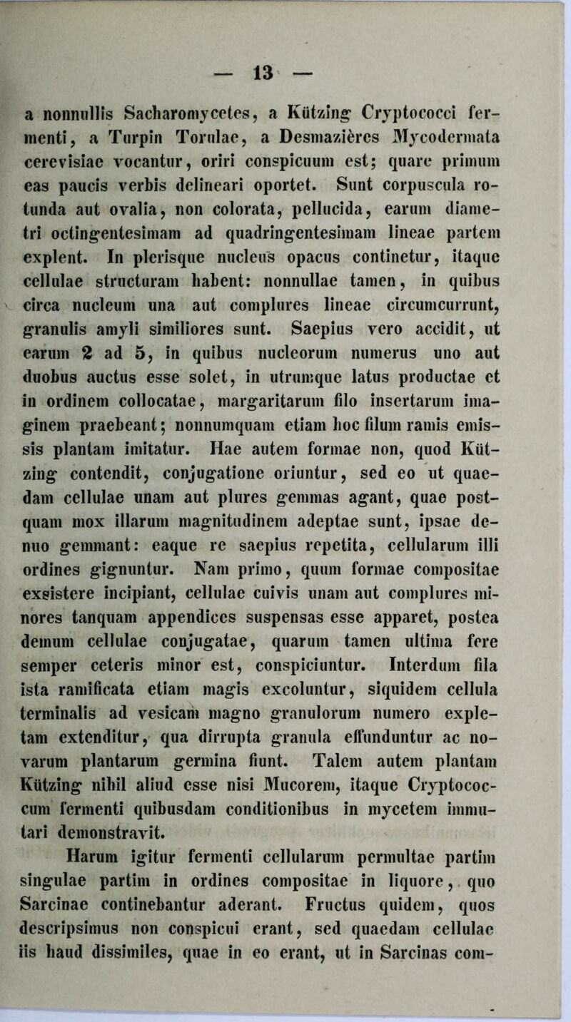 a nonnullis Sacharomy cotes, a Kiitzing Cryptococci fer- menti, a Turpin Torulae, a Desmazieres 31ycodermata cerevisiae vocantor, oriri conspicuum est; quare primum eas paucis verbis delineari oportet. Sunt corpuscula ro- tunda aut ovalia, non colorata, pellucida, earum diame- tri octingentesimam ad quadringentesimam lineae partem explent. In picrisque nucleus opacus continetur, itaque cellulae structuram habent: nonnullae tamen, in quibus circa nucleum una aut complures lineae circumcurrunt, granulis amyli similiores sunt. Saepius vero accidit, ut earum 2 ad 5, in quibus nucleorum numerus uno aut duobus auctus esse solet, in utrumque latus productae et in ordinem collocatae, margaritarum filo insertarum ima- ginem praebeant; nonnumquam etiam hoc filum ramis emis- sis plantam imitatur. Hae autem formae non, quod Kiit- zing contendit, conjugatione oriuntur, sed eo ut quae- dam cellulae unam aut plures gemmas agant, quae post- quam mox illarum magnitudinem adeptae sunt, ipsae de- nuo gemmant: eaque re saepius repetita, cellularum illi ordines gignuntur. Nam primo, quum formae compositae exsistere incipiant, cellulae cuivis unam aut complures mi- nores tanquam appendices suspensas esse apparet, postea demum cellulae conjugatae, quarum tamen ultima fere semper ceteris minor est, conspiciuntur. Interdum fila ista ramificata etiam magis excoluntur, siquidem cellula terminalis ad vesicam magno granulorum numero exple- tam extenditur, qua dirrupta granula effunduntur ac no- varum plantarum germina fiunt. Talem autem plantam Kiitzing nihil aliud esse nisi Mucorem, itaque Cryptococ- cum fermenti quibusdam conditionibus in mycetem immu- tari demonstravit. Harum igitur fermenti cellularum permultae partim singulae partim in ordines compositae in liquore, quo Sarcinae continebantur aderant. Fructus quidem, quos descripsimus non conspicui erant, sed quaedam cellulae iis liaud dissimiles, quae in eo erant, ut in Sarcinas coni-