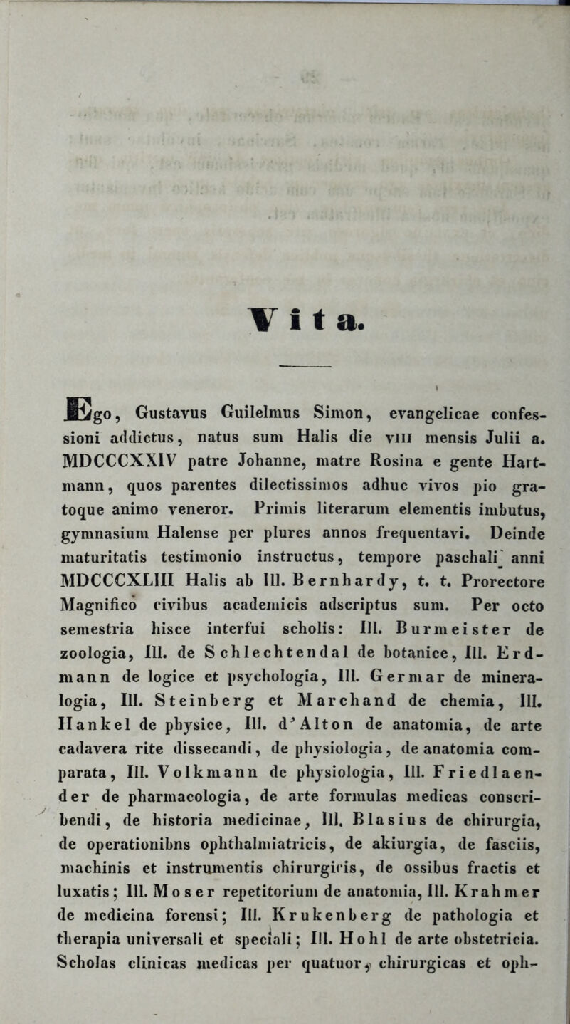 Gustavus Guilelmus Simon, evangelicae confes- sioni addictus, natus sum Halis die vili mensis Julii a. MDCCCXX1V patre Johanne, matre Rosina e gente Hart- mann, quos parentes dilectissimos adhuc vivos pio gra- toque animo veneror. Primis literarum elementis imbutus, gymnasium Halense per plures annos frequentavi. Deinde maturitatis testimonio instructus, tempore paschali anni MDCCCXLIII Halis ab 111. B ernhar dy, t. t. Prorectore Magnifico civibus academicis adscriptus sum. Per octo semestria hisce interfui scholis: 111. Burmeister de zoologia, 111. de S chlechtendal de botanice, III. Er fi- ni ann de logice et psychologia, 111. Germar de minera- logia, III. Steinberg et Marchand de chemia, lll. Hankel de physice, III. d* Alton de anatomia, de arte cadavera rite dissecandi, de physiologia, de anatomia com- parata, III. Volkmann de physiologia, III. Friedlaen- der de pharmacologia, de arte formulas medicas conscri- bendi, de historia medicinae, lll, Blasius de chirurgia, de operationibns ophthalmiatricis, de akiurgia, de fasciis, machinis et instrumentis chirurgicis, de ossibus fractis et luxatis; lll. Mos er repetitorium de anatomia, 111. Krah m er de medicina forensi; III. Krukenberg de pathologia et therapia universali et speciali; lll. Hohl de arte obstetricia. Scholas clinicas medicas per quatuor^ chirurgicas et oph-