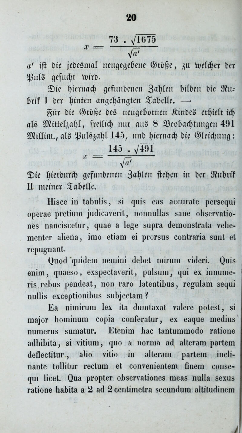73 . yjum x jaS a1 tjl bte jebeSmctl lteugegebene @to£e, 511 toeld^et ber $ut§ gefud)t vutvb. 2)te Ijtentad) gefunberten 3dfjlert btlben bte 9frt- bvtf I ber ^tnten aitgeljangten £aMIe. —- giit bte @to£e beS iteugebontett ^tnbeg erljtelt tcfy ate 9MteI$a1)t, fiettid) nur au3 8 ;Beobacfytungert 491 SWtflm, ate 145, ttnb ljternac| bte ®Ietd;ung: 145 . V491 2)te ijtetbutd) gefunbenert 3^Ien fte^en trt ber Ohtbrtf II metner Sabelle. Hisce in tabulis, si quis eas accurate persequi operae pretium judicaverit, nonnullas sane observatio- nes nanciscetur, quae a lege supra demonstrata vehe- menter aliena, imo etiam ei prorsus contraria sunt et repugnant. Quod ‘quidem nemini debet mirum videri. Quis enim, quaeso, exspectaverit, pulsum, qui ex innume- ris rebus pendeat, non raro latentibus, regulam sequi nullis exceptionibus subjectam ? Ea nimirum lex ita dumtaxat valere potest, si major hominum copia conferatur, ex eaque medius numerus sumatur. Etenim hac tantummodo ratione adhibita, si vitium, quo a norma ad alteram partem deflectitur, alio vitio in alteram partem incli- nante tollitur rectum et convenientem finem conse- qui licet. Qua propter observationes meas nulla sexus ratione habita a 2 ad 2 centimetra secundum altitudinem