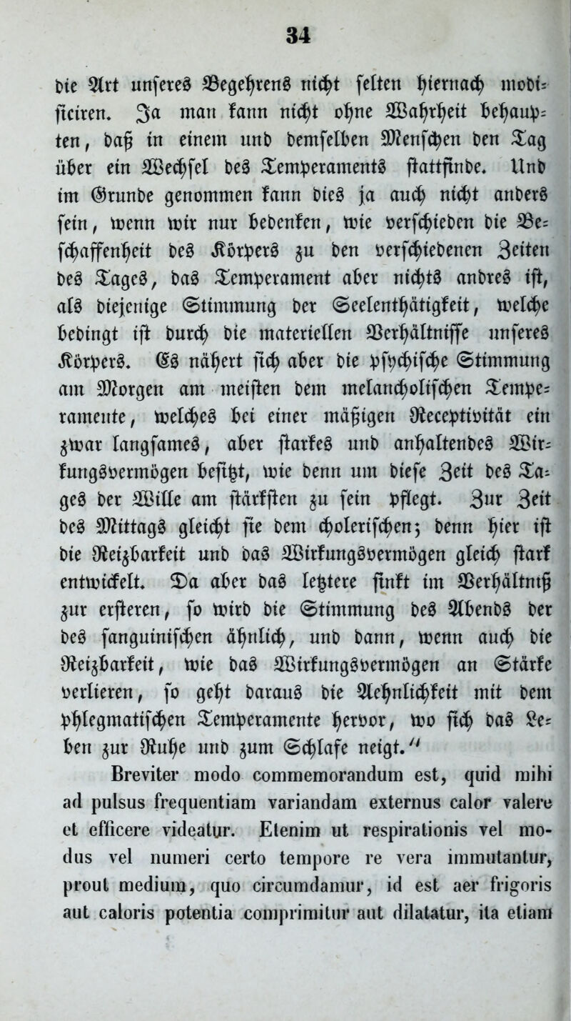 t>ie $rt unfeteS 23egeljten3 ni($t fetten Ijfernatfy mobt= ftciten. 3a mart fann ntd)t oljne SBaljtljett teljau^ ten , bafi tn etnem urtb bemfetten SKenftyen ben $ag uter etn 2Be<f;fet be3 $enfperament3 ftattfinbe, Unb tm @tunbe genommen fann bte3 ja au$ nid)t anberS fetn, toenrt tt>tr rtur fcebenfen, tine oetfcfyteben bte 23e= fdjaffenJjett be3 ^bt!per0 ju ben oetfdjtebenen Bettett be3 £agc3, ba3 3>m:pei*ament ater nt(fyt3 anbte§ tff, att btejentge ©itmmung ber ©eelenttjdttgfeit, tnel^e fcebtngt tft butd) bte materieften SSetfydltntffe nnfereS RbxptxZ. @3 nd^ert jtcfy ater bte :pfyd)tf(f)e ©ttmmung ant 3Sotgen arn metffen bem meIan(f)oltf$en Sentye* ramente, meldjeS tet etner mdfitgen 9fece!pttottdt etrt £toat Iangfame3, ater ftotfeS unb ant)altenbe3 SS3tr- furtgSoemtogen fceft|t, une benn unt btefe 3ett be§ $a- ge§ ber 2Bttte am ftdrfffen $u fetn pflegt. 3«r 3^tt be3 StttttagS gletfyt fte bem d)olettfcf)en; benn l)tet tjf bte OJetjtarfeit unb ba§ 28trfung§oetmogen gletcfy fiarf entnncfelt ©a ater ba3 lentere ftnft tm SSer^dltnt^ ^ur etjleten, fo tintb bte ©ttmmung be§ Sttenbg ber be3 fangutntfc^en d^rtltc^, unb bann, menn and) bte Oiet^tarlett, tute ba3 SBtrfunggbermtgen an ©tdrfe oerlteren, fo geljt barau§ bte 2le1)nlt$fett mtt bem t^legmattf^en Senfperamente Ijerbor, too ft$ ba§ £e? ten $ur Oiulje unb jum ©c^Iafe netgt. Breviter modo commemorandum est, quid mihi ad pulsus frequentiam variandam externus calor valere et efficere videatur. Etenim ut respirationis vel mo- dus vel numeri certo tempore re vera immutantur, prout medium, quo circumdamur, id est aer frigoris aut caloris potentia comprimitur aut dilatatur, ita etiam