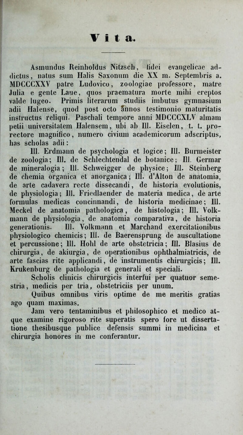Vita Asmundus Reinholdus Nitzsch, iidei evangelicac ad- dictus, natus sum Halis Saxonum die XX m. Septembris a. MDCCCXXV patre Ludovico, zoologiae professore, matre Julia e gente Laue, quos praematura morte mihi ereptos valde lugeo. Primis literarum studiis imbutus gymnasium adii Halense, quod post octo cinnos testimonio maturitatis instructus reliqui. Paschali tempore anni MDCCCXLV almam petii universitatem Halensem, ubi ab 111. Eiselen, t. t. pro- rectore magnifico, numero civium academicorum adscriptus, has scholas adii: 111. Erdmann de psychologia et logice; 111. Burmeister de zoologia; 111. de Schlechtendal de botanice; 111. Germar de mineralogia; 111. Schweigger de physice; 111. Steinberg de chemia organica et anorganica; 111. d’Alton de anatomia, de arte cadavera recte dissecandi, de historia evolutionis, de physiologia; III. Friedlaender de materia medica, de arte formulas medicas concinnandi, de historia medicinae; 111. Meckel de anatomia pathologica, de histologia; 111. Volk- mann de physiologia, de anatomia comparativa, de historia generationis. 111. Volkmann et Marchand exercitationibus physiologico chemicis; 111. de Baerensprung de auscultatione et percussione; 111. Hohl de arte obstetricia; 111. Blasius de chirurgia, de akiurgia, de operationibus ophthalmiatricis, de arte fascias rite applicandi, de instrumentis chirurgicis; 111. Krukenburg de pathologia et generali et speciali. Scholis clinicis chirurgicis interfui per quatuor seme- stria, medicis per tria, obstetriciis per unum. Quibus omnibus viris optime de me meritis gratias ago quam maximas. Jam vero tentaminibus et philosophico et medico at- que examine rigoroso rite superatis spero lore ut disserta- tione thesibusque publice defensis summi in medicina et chirurgia honores in me conferantur.