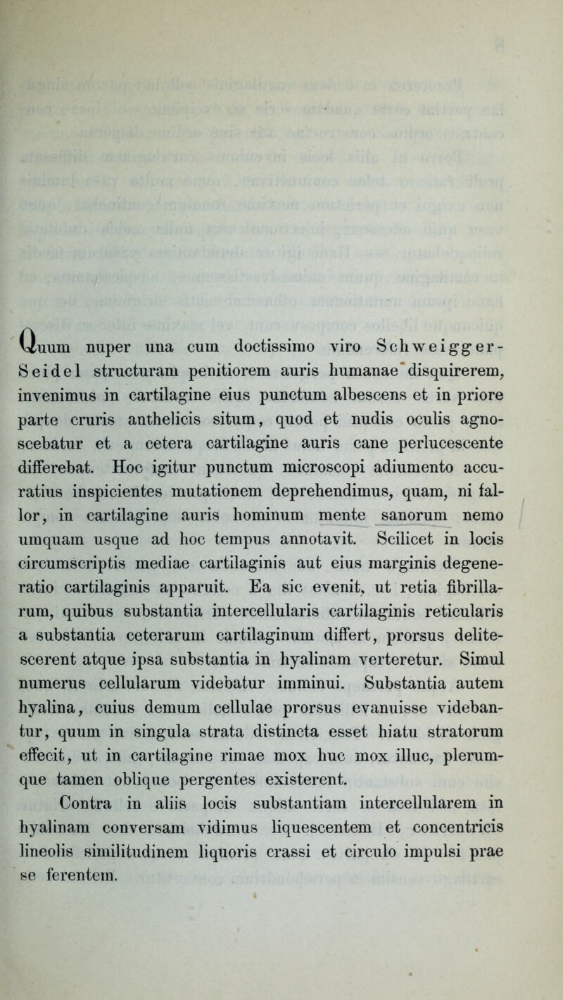 Quum nuper una cum doctissimo viro Schweigger- Seidel structuram penitiorem auris humanae disquirerem, invenimus in cartilagine eius punctum albescens et in priore parte cruris anthelicis situm, quod et nudis oculis agno- scebatur et a cetera cartilagine auris cane perlucescente differebat. Hoc igitur punctum microscopi adiumento accu- ratius inspicientes mutationem deprehendimus, quam, ni fal- lor, in cartilagine auris hominum mente sanorum nemo umquam usque ad hoc tempus annotavit. Scilicet in locis circumscriptis mediae cartilaginis aut eius marginis degene- ratio cartilaginis apparuit. Ea sic evenit, ut retia fibrilla- rum, quibus substantia intercellularis cartilaginis reticularis a substantia ceterarum cartilaginum differt, prorsus delite- scerent atque ipsa substantia in hyalinam verteretur. Simul numerus cellularum videbatur imminui. Substantia autem hyalina, cuius demum cellulae prorsus evanuisse videban- tur, quum in singula strata distincta esset hiatu stratorum effecit, ut in cartilagine rimae mox huc mox illuc, plerum- que tamen oblique pergentes existerent. Contra in aliis locis substantiam intercellularem in hyalinam conversam vidimus liquescentem et concentricis lineolis similitudinem liquoris crassi et circulo impulsi prae se ferentem.