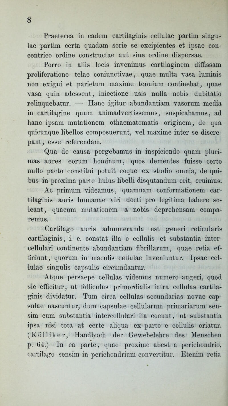 Praeterea in eadem cartilaginis cellulae partim singu- lae partim certa quadam serie se excipientes et ipsae con- centrico ordine constructae aut sine ordine dispersae. Porro in aliis locis invenimus cartilaginem diffissam proliferatione telae coniunctivae, quae multa vasa luminis non exigui et parietum maxime tenuium continebat, quae vasa quin adessent, iniectione usis nulla nobis dubitatio relinquebatur. — Hanc igitur abundantiam vasorum media in cartilagine quum animadvertissemus, suspicabamus, ad hanc ipsam mutationem othaematomatis originem, de qua quicunque libellos composuerunt, vel maxime inter se discre- pant, esse referendam. Qua de causa pergebamus in inspiciendo quam pluri- mas aures eorum hominum, quos dementes fuisse certe nullo pacto constitui potuit eoque ex studio omnia, de qui- bus in proxima parte huius libelli disqutandum erit, eruimus. Ac primum videamus, quamnam conformationem car- tilaginis auris humanae viri docti pro legitima habere so- leant, quacum mutationem a nobis deprehensam compa- remus. Cartilago auris adnumeranda est generi reticularis cartilaginis, i. e. constat illa e cellulis et substantia inter- cellulari continente abundantiam fibrillarum, quae retia ef- ficiunt, quorum in maculis cellulae inveniuntur. Ipsae cel- lulae singulis capsulis circumdantur. Atque persaepe cellulas videmus numero augeri, quod sic efficitur, ut folliculus primordialis intra cellulas cartila- ginis dividatur. Tum circa cellulas secundarias novae cap- snlae nascuntur, dum capsulae cellularum primariarum sen- sim cum substantia intercellulari ita coeunt, ut substantia ipsa nisi tota at certe aliqua ex parte e cellulis oriatur. (Kolliker, Handbuch der Gewebelehre des Menschen p. 64;) In ea parte, quae proxime abest a perichondrio, cartilago sensim in perichondrium convertitur. Etenim retia