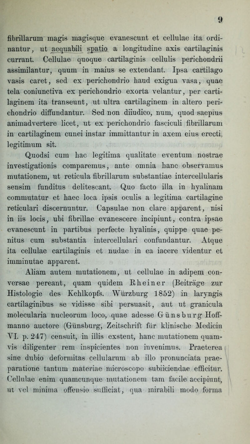 fibrillarum magis magisque evanescunt et cellulae ita ordi- nantur, ut aequabili spatio a longitudine axis cartilaginis currant. Cellulae quoque cartilaginis cellulis perichondrii assimilantur, quum in maius se extendant. Ipsa cartilago vasis caret, sed ex perichondrio haud exigua vasa, quae tela coniunctiva ex perichondrio exorta velantur, per carti- laginem ita transeunt, ut ultra cartilaginem in altero peri- chondrio diffundantur. Sed non diiudico, num, quod saepius animadvertere licet, ut ex perichondrio fasciculi fibrillarum in cartilaginem cunei instar immittantur in axem eius erecti, legitimum sit. Quodsi cum hac legitima qualitate eventum nostrae investigationis comparemus, ante omnia hanc observamus mutationem, ut reticula fibrillarum substantiae intercellularis sensim funditus delitescant. Quo facto illa in hyalinam commutatur et haec loca ipsis oculis a legitima cartilagine reticulari discernuntur. Capsulae non clare apparent, nisi in iis locis, ubi fibrillae evanescere incipiunt, contra ipsae evanescunt in partibus perfecte hyalinis, quippe quae pe- nitus cum substantia intercellulari confundantur. Atque ita cellulae cartilaginis et nudae in ea iacere videntur et imminutae apparent. Aliam autem mutationem, ut cellulae in adipem con- versae pereant, quam quidem Rheiner (Beitrage zur Histologie des Kehlkopfs. Wiirzburg 1852) in laryngis cartilaginibus se vidisse sibi persuasit, aut ut granicula molecularia nucleorum loco, quae adesse Giinsburg Hoff- manno auctore (Giinsburg, Zeitschrift fiir klinische Medicin YI. p. 247) censuit, in illis exstent, hanc mutationem quam- vis diligenter rem inspicientes non invenimus. Praeterea sine dubio deformitas cellularum ab illo pronunciata prae- paratione tantum materiae microscopo subiiciendae efficitur. Cellulae enim quamcunque mutationem tam facile accipiunt, ut vel minima offensio sufficiat, qua mirabili modo forma