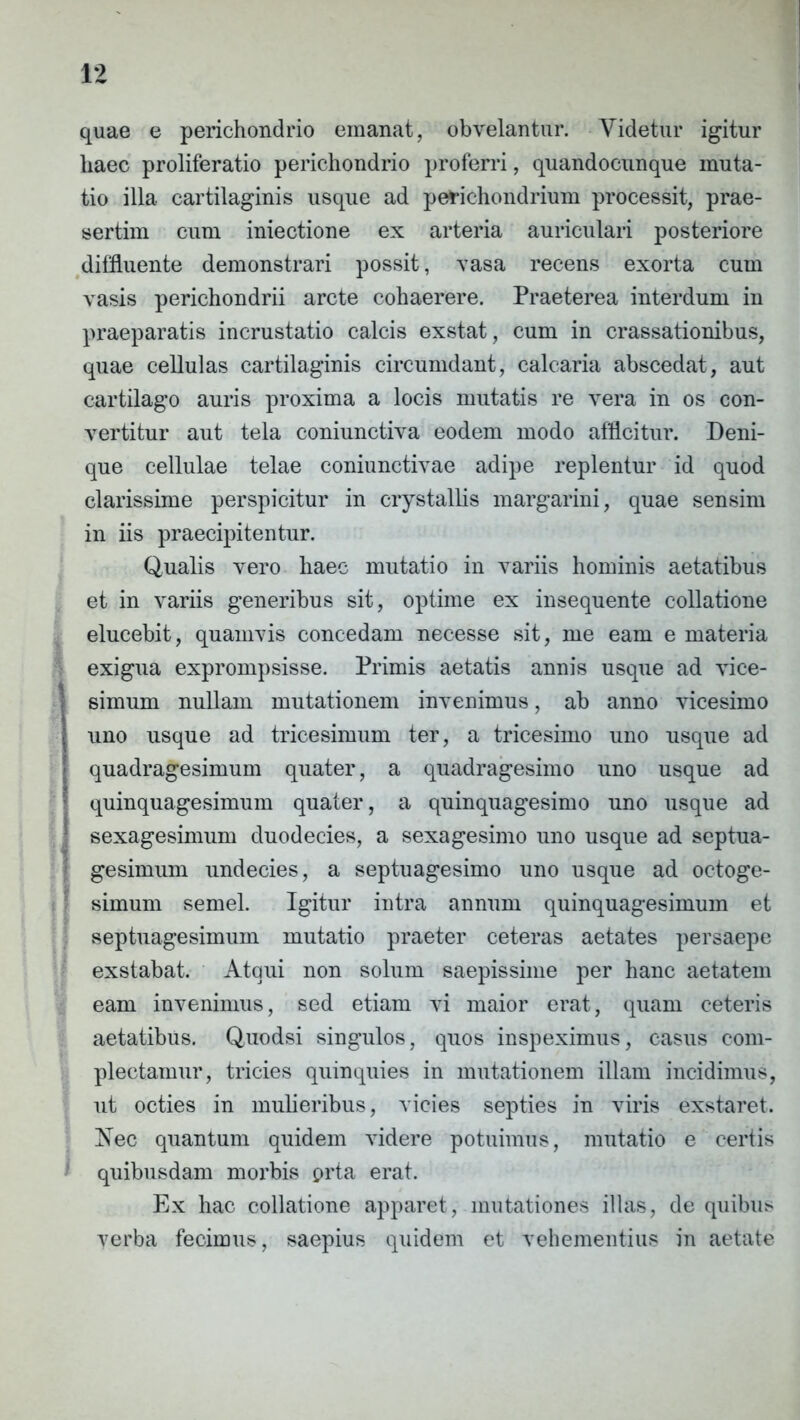 j I quae e perichondrio emanat, obvelantur. Videtur igitur haec proliferatio perichondrio proferri, quandocunque muta- tio illa cartilaginis usque ad perichondrium processit, prae- sertim cum iniectione ex arteria auriculari posteriore diffluente demonstrari possit, vasa recens exorta cum vasis perichondrii arcte cohaerere. Praeterea interdum in praeparatis incrustatio calcis exstat, cum in crassationibus, quae cellulas cartilaginis circumdant, calcaria abscedat, aut cartilago auris proxima a locis mutatis re vera in os con- vertitur aut tela coniunctiva eodem modo afficitur. Deni- que cellulae telae coniunctivae adipe replentur id quod clarissime perspicitur in crystallis margarini, quae sensim in iis praecipitentur. Qualis vero haec mutatio in variis hominis aetatibus et in variis generibus sit, optime ex insequente collatione elucebit, quamvis concedam necesse sit, me eam e materia exigua exprompsisse. Primis aetatis annis usque ad vice- simum nullam mutationem invenimus, ab anno vicesimo uno usque ad tricesimum ter, a tricesimo uno usque ad quadragesimum quater, a quadragesimo uno usque ad quinquagesimum quater, a quinquagesimo uno usque ad sexagesimum duodecies, a sexagesimo uno usque ad septua- gesimum undecies, a septuagesimo uno usque ad octoge- simum semel. Igitur intra annum quinquagesimum et septuagesimum mutatio praeter ceteras aetates persaepe exstabat. Atqui non solum saepissime per hanc aetatem eam invenimus, sed etiam vi maior erat, quam ceteris aetatibus. Quodsi singulos, quos inspeximus, casus com- plectamur, tricies quinquies in mutationem illam incidimus, ut octies in mulieribus, vicies septies in viris exstaret. Nec quantum quidem videre potuimus, mutatio e certis quibusdam morbis prta erat. Ex hac collatione apparet, mutationes illas, de quibus verba fecimus, saepius quidem et vehementius in aetate