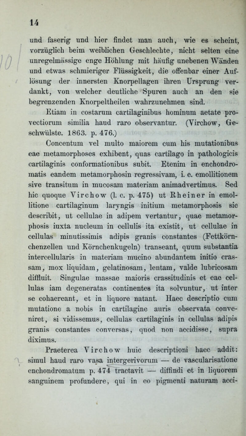 und faserig und hier findet man auch, wie es scheint, vorziiglich beim weiblichen Geschlechte, nicht selten eine unregelmassige enge Hohlung mit haufig nnebenen Wiinden und etwas schmieriger Eliissigkeit, die offenbar einer Auf- losung der innersten Knorpellagen ihren Ursprung ver- dankt, von welcher deutliche Spuren auch an den sie begrenzenden Knorpeltheilen wahrzunehmen sind. Etiam in costarum cartilaginibus hominum aetate pro- vectiorum similia haud raro observantur. (Virchow, Ge- schwiilste. 1863. p. 476.) Concentum vel multo maiorem cum his mutationibus eae metamorphoses exhibent, quas cartilago in pathologicis cartilaginis conformationibus subit. Etenim in enchondro- matis eandem metamorphosin regressivam, i. e. emollitionem sive transitum in mucosam materiam animadvertimus. Sed hic quoque Virchow (1. c. p. 475) ut Rheiner in emol- litione cartilaginum laryngis initium metamorphosis sic describit, ut cellulae in adipem vertantur, quae metamor- phosis iuxta nucleum in cellulis ita existit, ut cellulae in cellulas minutissimis adipis granis constantes (Fettkorn- chenzellen und Kornchenkugeln) transeant, quum substantia intercellularis in materiam mucino abundantem initio cras- sam, mox liquidam, gelatinosam, lentam, valde lubricosam diffluit. Singulae massae maioris crassitudinis et eae cel- lulas iam degeneratas continentes ita solvuntur, ut inter se cohaereant, et in liquore natant. Haec descriptio cum mutatione a nobis in cartilagine auris observata conve- niret, si vidissemus, cellulas cartilaginis in cellulas adipis granis constantes conversas, quod non accidisse, supra diximus. Praeterea Virchow huic descriptioni haec addit: simul haud raro vasa intergerivorum — de vascularisatione enchondromatum p. 474 tractavit — diffindi et in liquorem sanguinem profundere, qui in eo pigmenti naturam acci-