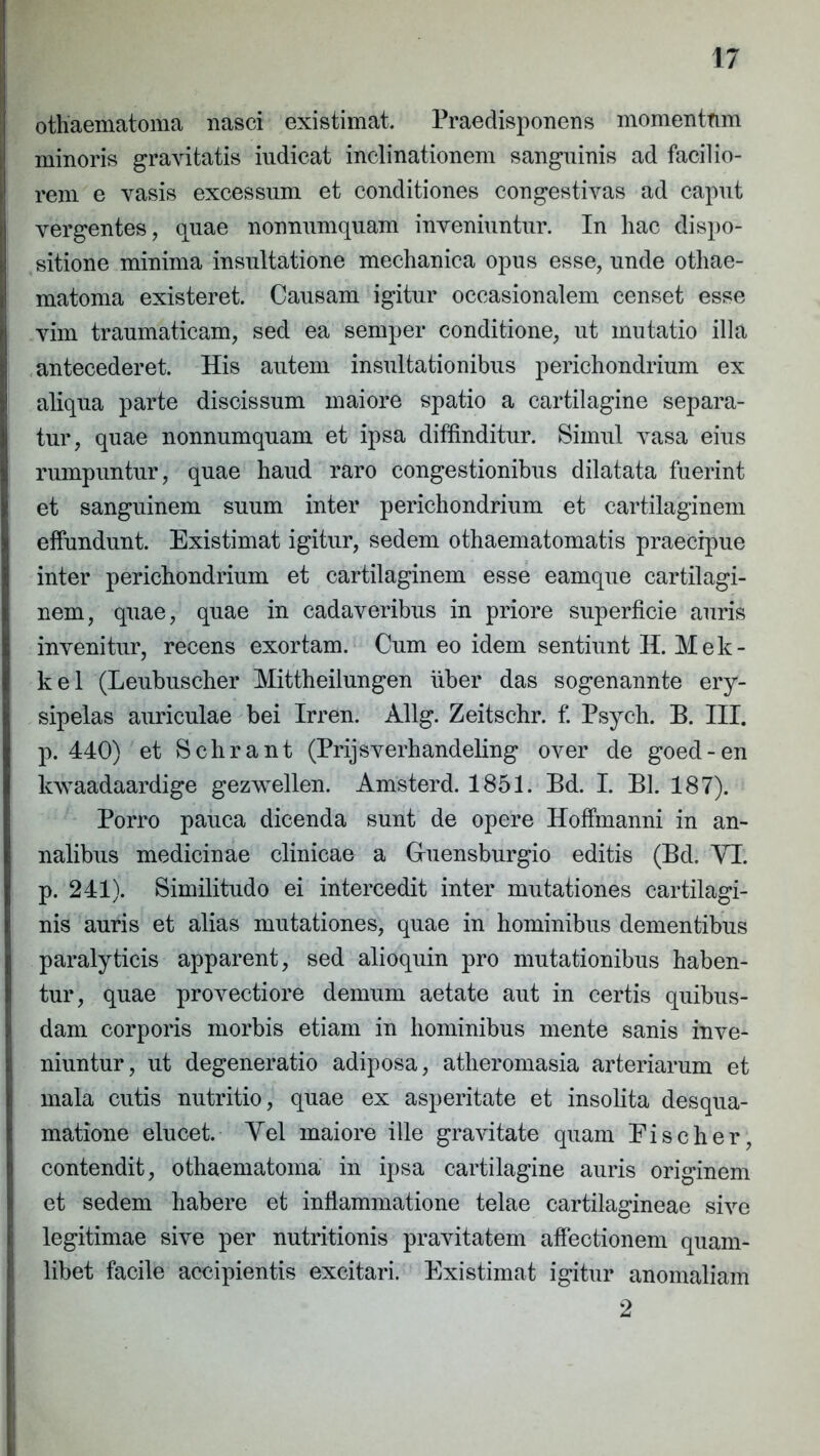 othaematoma nasci existimat. Praedisponens momentfim minoris gravitatis indicat inclinationem sanguinis ad facilio- rem e vasis excessum et conditiones congestivas ad caput vergentes, quae nonnumquam inveniuntur. In hac dispo- sitione minima insultatione mechanica opus esse, unde othae- matoma existeret. Causam igitur occasionalem censet esse vim traumaticam, sed ea senrper conditione, ut mutatio illa antecederet. His autem insultationibus perichondrium ex aliqua parte discissum maiore spatio a cartilagine separa- tur, quae nonnumquam et ipsa diffinditur. Simul vasa eius rumpuntur, quae haud raro congestionibus dilatata fuerint et sanguinem suum inter perichondrium et cartilaginem effundunt. Existimat igitur, sedem othaematomatis praecipue inter perichondrium et cartilaginem esse eamque cartilagi- nem, quae, quae in cadaveribus in priore superficie auris invenitur, recens exortam. Cum eo idem sentiunt H. Mek- kel (Leubuscher Mittheilungen iiber das sogenannte ery- sipelas auriculae bei Irren. Allg. Zeitschr. f. Psych. B. III. p. 440) et Schrant (Prijsverhandeling over de goed-en kwaadaardige gezvrellen. Amsterd. 1851. Bd. I. Bl. 187). Porro pauca dicenda sunt de opere Hoffmanni in an- nalibus medicinae clinicae a Gruensburgio editis (Bd. VI. p. 241). Similitudo ei intercedit inter mutationes cartilagi- nis auris et alias mutationes, quae in hominibus dementibus paralyticis apparent, sed alioquin pro mutationibus haben- tur, quae provectiore demum aetate aut in certis quibus- dam corporis morbis etiam in hominibus mente sanis inve- niuntur, ut degeneratio adiposa, atheromasia arteriarum et mala cutis nutritio, quae ex asperitate et insolita desqua- matione elucet. Vel maiore ille gravitate quam Eischer, contendit, othaematoma in ipsa cartilagine auris originem et sedem habere et inflammatione telae cartilagineae sive legitimae sive per nutritionis pravitatem affectionem quam- libet facile accipientis excitari. Existimat igitur anomaliam 2