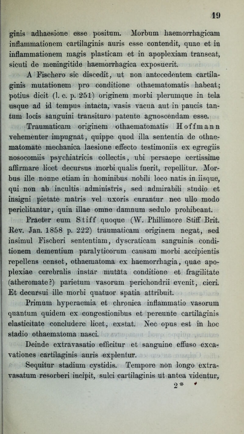 ginis adhaesione esse positum. Morbum haemorrhagicam inflammationem cartilaginis auris esse contendit, quae et in inflammationem magis plasticam et in apoplexiam transeat, sicuti de meningitide haemorrhagica exposuerit. A Fischero sic discedit, ut non antecedentem cartila- ginis mutationem pro conditione othaematomatis habeat; potius dicit (1. c. p. 251) originem morbi plerumque in tela usque ad id tempus intacta, vasis vacua aut in paucis tan- tum locis sanguini transituro patente agnoscendam esse. Traumaticam originem othaematomatis Hoffmann vehementer impugnat, quippe quod illa sententia de othae- matomate mechanica laesione effecto testimoniis ex egregiis nosocomiis psychiatricis collectis, ubi persaepe certissime affirmare licet decursus morbi qualis fuerit, repellitur. Mor- bus ille nonne etiam in hominibus nobili loco natis in iisque, qui non ab incultis administris, sed admirabili studio et insigni pietate matris vel uxoris curantur nec ullo modo periclitantur, quin illae omne damnum sedulo prohibeant. Praeter eum Stiff quoque (W. Phillimore Stiff Brit. Rev. Jan. 1858 p. 222) traumaticam originem negat, sed insimul Fischeri sententiam, dyscraticam sanguinis condi- tionem dementium paralyticorum causam morbi accipientis repellens censet, othaematoma ex haemorrhagia, quae apo- plexiae cerebralis instar mutata conditione et fragilitate (atheromate?) parietum vasorum perichondrii evenit, cieri. Et decursui ille morbi quatuor spatia attribuit. Primum hyperaemia et chronica inflammatio vasorum ] quantum quidem ex congestionibus et pereunte cartilaginis I elasticitate concludere licet, exstat. Rec opus est in hoc ! stadio othaematoma nasci. Deinde extravasatio efficitur et sanguine effuso exea- ! vationes cartilaginis auris explentur. Sequitur stadium cystidis. Tempore non longo extra- I vasatum resorberi incipit, sulci cartilaginis ut antea videntur, 2* 4