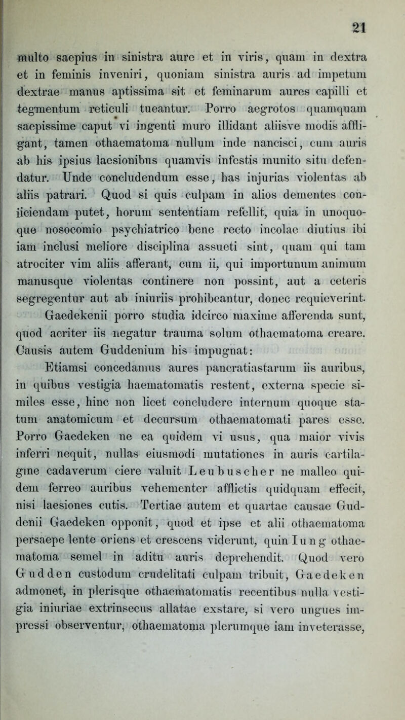 n multo saepius in sinistra aure et in viris, quam in dextra et in feminis inveniri, quoniam sinistra auris ad impetum dextrae manus aptissima sit et feminarum aures capilli et tegmentum reticuli tueantur. Porro aegrotos quamquam saepissime caput vi ingenti muro illidant aliisve modis affli- gant, tamen othaematoma nullum inde nancisci, cum auris ab his ipsius laesionibus quamvis infestis munito situ defen- datur. Unde concludendum esse, has injurias violentas ab aliis patrari. Quod si quis culpam in alios dementes con- iiciendam putet, horum sententiam refellit, quia in unoquo- que nosocomio psychiatrico bene recto incolae diutius ibi iam inclusi meliore disciplina assueti sint, quam qui tam atrociter vim aliis afferant, cum ii, qui importunum animum manusque violentas continere non possint, aut a ceteris segregentur aut ab iniuriis prohibeantur, donec requieverint. Gaedekenii porro studia idcirco maxime afferenda sunt, quod acriter iis negatur trauma solum othaematoma creare. Causis autem Guddenium his impugnat: Etiamsi concedamus aures pancratiastarum iis auribus, in quibus vestigia haematomatis restent, externa specie si- miles esse, hinc non licet concludere internum quoque sta- tum anatomicum et decursum othaematomati pares esse. Porro Gaedeken ne ea quidem vi usus, qua maior vivis inferri nequit, nullas eiusmodi mutationes in auris cartila- gine cadaverum ciere valuit Leubuscher ne malleo qui- dem ferreo auribus vehementer afflictis quidquam effecit, nisi laesiones cutis. Tertiae autem et quartae causae Gud- denii Gaedeken opponit, quod et ipse et alii othaematoma persaepe lente oriens et crescens viderunt, quin I u n g othae- matoma semel in aditu auris deprehendit. Quod vero G u d d e n custodum crudelitati culpam tribuit, Gaedeken admonet, in plerisque othaematomatis recentibus nulla vesti- gia iniuriae extrinsecus allatae exstare, si vero ungues im- pressi observentur, othaematoma plerumque iam inveterasse,