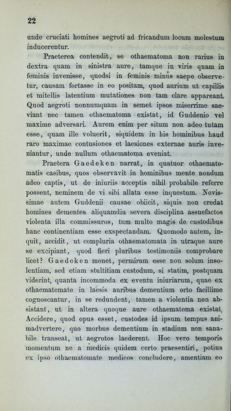 unde cruciati homines aegroti ad fricandum locum molestum inducerentur. Praeterea contendit, se othaematoma non rarius in dextra quam in sinistra aure, tamque in viris quam in feminis invenisse, quodsi in feminis minus saepe observe- tur, causam fortasse in eo positam, quod aurium ut capillis et mitellis latentium mutationes non tam clare appareant Quod aegroti nonnumquam in semet ipsos miserrime sae- viant nec tamen othaematoma existat, id Guddenio vel maxime adversari. Aurem enim per situm non adeo tutam esse, quam ille voluerit, siquidem in his hominibus haud raro maximae contusiones et laesiones externae auris inve- niantur, unde nullum othaematoma eveniat. Praetera G-aedeken narrat, in quatuor othaemato- matis casibus, quos observavit in hominibus mente nondum adeo captis, ut de iniuriis acceptis nihil probabile referre possent, neminem de vi sibi allata esse in questum. Novis- simae autem Guddenii causae obiicit, siquis non credat homines dementes aliquamdiu severa disciplina assuefactos violenta illa commissuros, tum multo magis de custodibus hanc continentiam esse exspectandam. Quomodo autem, in- quit, accidit, ut compluria othaematomata in utraque aure se excipiant, quod fieri pluribus testimoniis comprobare licet? Gaedeken monet, permiram esse non solum inso- lentiam, sed etiam stultitiam custodum, si statim, postquam viderint, quanta incommoda ex eventu iniuriarum, quae ex othaematomate in laesis auribus dementium orto facillime cognoscantur, in se redundent, tamen a violentia non ab- sistant , ut in altera quoque aure othaematoma existat Accidere, quod opus esset, custodes id ipsum tempus ani- madvertere, quo morbus dementium in stadium non sana- bile transeat, ut aegrotos laederent. Hoc vero temporis momentum ne a medicis quidem certo praesentiri, potius ex ipso othaematomate medicos concludere, amentiam eo