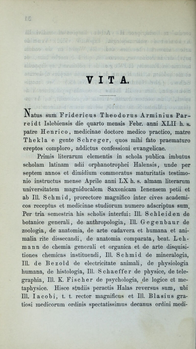 VITA. iiatus sum Fridericus Theodorus Arminius Par- reidt Islebiensis die quarto mensis Febr. anni XLII h. s. patre Henrico, medicinae doctore medico practico, matre Thekla e gente Schreger, quos mihi fato praematuro ereptos comploro, addictus confessioni evangelicae. Primis literarum elementis in schola publica imbutus scholam latinam adii orphanotrophei Halensis, unde per septem annos et dimidium commoratus maturitatis testimo- nio instructus mense Aprile anni LX h. s. almam literarum universitatem magniducalem Saxonicam Ienensem petii et ab 111. Schmid, prorectore magnifico inter cives academi- cos receptus et medicinae studiorum numero adscriptus sum. Per tria semestria his scholis interfui: 111. Schleiden de botanice generali, de anthropologia, 111. Gegenbaur de zoologia, de anatomia, de arte cadavera et humana et ani- malia rite dissecandi, de anatomia comparata, beat. Leli- ni a nn de chemia generali et organica et de arte disquisi- tiones chemicas instituendi, 111. Schmid de mineralogia, 111. de Bezold de electricitate animali, de physiologia humana, de histologia, 111. Schaeffer de physice, de tele- graphia, 111. K. Fise h er de psychologia, de logice et me- taphysice. Hisce studiis peractis Halas reversus sum, ubi 111. I a c o b i, t. t. rector magnificus et 111. B1 a s i u s gra- tiosi medicorum ordinis spectatissimus decanus ordini medi-