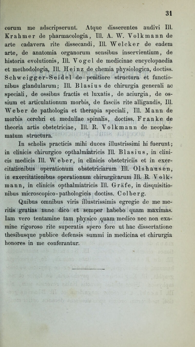 eorum me adseripserunt. Atque disserentes audivi 111. Krahmer de pharmacologia, 111. A. W. Yolkmann de arte cadavera rite dissecandi, 111. Welcker de eadem arte, de anatomia organorum sensibus inservientium, de historia evolutionis, 111. Y o g e 1 de medicinae encyclopaedia et methodologia, 111. Heinz de chemia physiologica, doctiss. Schweigger-Seidel de penitiore structura et functio- nibus glandularum; 111. Blasius de chirurgia generali ac speciali, de ossibus fractis et luxatis, de aciurgia, de os- sium et articulationum morbis, de fasciis rite alligandis, 111. Weber de pathologia et therapia speciali, 111. Mann de morbis cerebri et medullae spinalis, doctiss. Franke de theoria artis obstetriciae, III. B. Yolkmann de neoplas- matum structura. In scholis practicis mihi duces illustrissimi hi fuerunt; in clinicis chirurgico opthalmiatricis I1L Blasius, in clini- cis medicis 111. Weber, in clinicis obstetriciis et in exer- citationibus operationum obstetriciarum 111. Olshausen, in exercitationibus operationum chirurgicarum 111. R. Yolk- mann, in clinicis opthalmiatricis 111. G-rafe, in disquisitio- nibus microscopico- pathologicis doctiss. Colberg. Quibus omnibus viris illustrissimis egregie de me me- ritis gratias nunc dico et semper habebo quam maximas. Iam vero tentamine tam physico quam medico nec non exa- mine rigoroso rite superatis spero fore ut hac dissertatione thesibusque publice defensis summi in medicina et chirurgia honores in me conferantur.