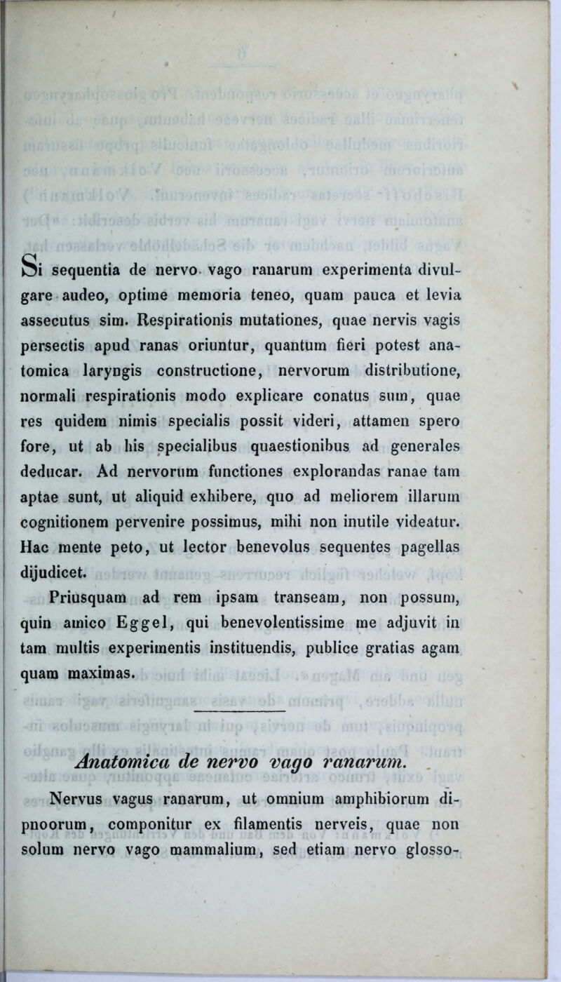 Si sequentia de nervo vago ranarum experimenta divul- gare audeo, optime memoria teneo, quam pauca et levia assecutus sim. Respirationis mutationes, quae nervis vagis persectis apud ranas oriuntur, quantum fieri potest ana- tomica laryngis constructione, nervorum distributione, normali respirationis modo explicare conatus sum, quae res quidem nimis specialis possit videri, attamen spero fore, ut ab his specialibus quaestionibus ad generales deducar. Ad nervorum functiones explorandas ranae tam aptae sunt, ut aliquid exhibere, quo ad meliorem illarum cognitionem pervenire possimus, mihi non inutile videatur. Hac mente peto, ut lector benevolus sequentes pagellas | dijudicet. Priusquam ad rem ipsam transeam, non possum, quin amico Eggel, qui benevolentissime me adjuvit in tam multis experimentis instituendis, publice gratias agam quam maximas. Anatomica de nervo vago ranarum. Nervus vagus ranarum, ut omnium amphibiorum di- j pnoorum, componitur ex filamentis nerveis, quae non l solum nervo vago mammalium, sed etiam nervo glosso-