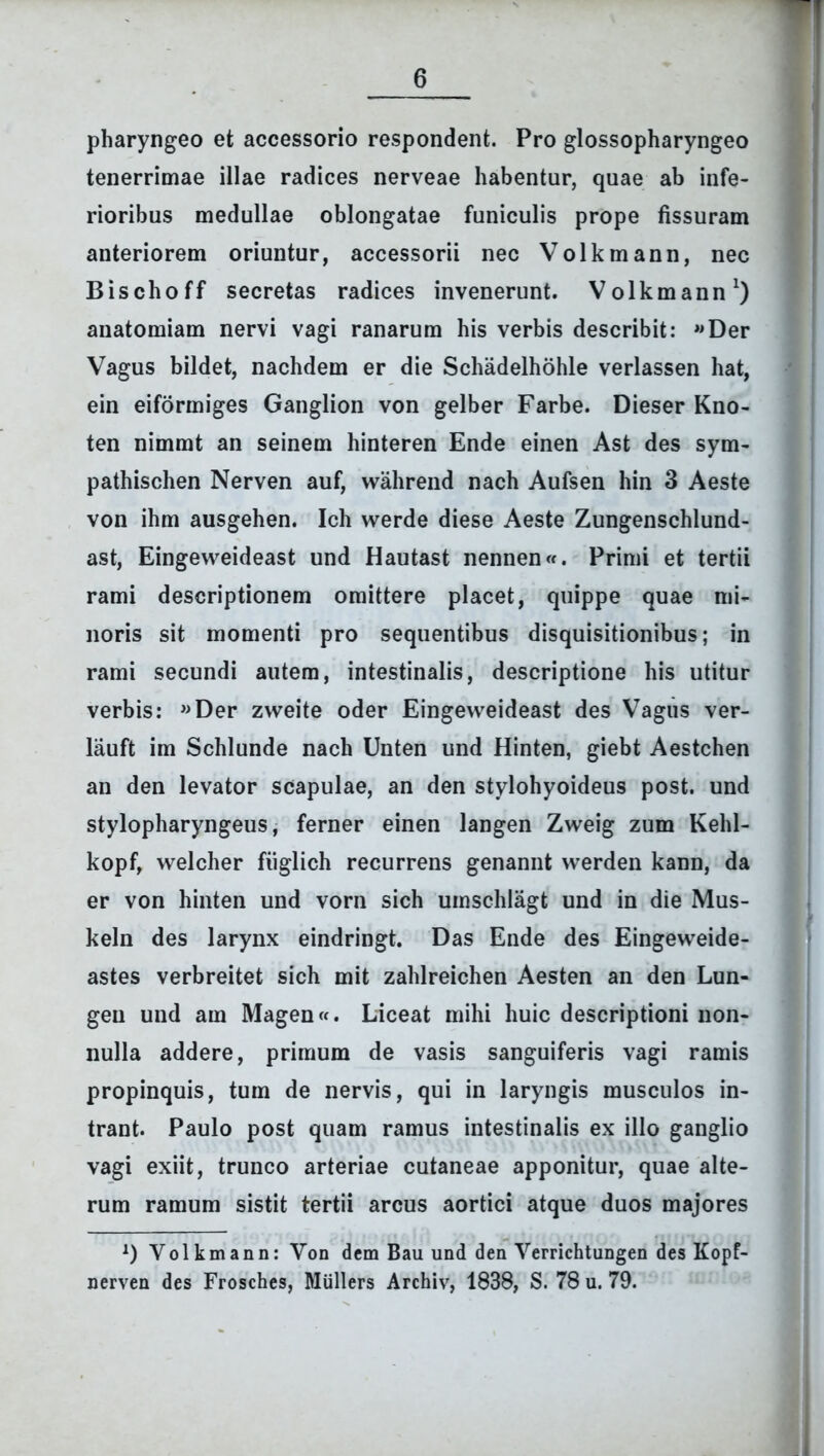 pharyngeo et accessorio respondent. Pro glossopharyngeo tenerrimae illae radices nerveae habentur, quae ab infe- rioribus medullae oblongatae funiculis prope fissuram anteriorem oriuntur, accessorii nec Volkmann, nec Bischoff secretas radices invenerunt. Volkmann1) anatomiam nervi vagi ranarum his verbis describit: «Der Vagus bildet, nachdem er die Schadelhohle verlassen hat, ein eiformiges Ganglion von gelber Farbe. Dieser Kno- ten nimmt an seinem hinteren Ende einen Ast des sym- pathischen Nerven auf, wahrend nach Aufsen hin 3 Aeste von ihm ausgehen. Ich werde diese Aeste Zungenschlund- ast, Eingeweideast und Hautast nennen«. Primi et tertii rami descriptionem omittere placet, quippe quae mi- noris sit momenti pro sequentibus disquisitionibus; in rami secundi autem, intestinalis, descriptione his utitur verbis: «Der zweite oder Eingeweideast des Vagus ver- lauft im Schlunde nach Unten und Hinten, giebt Aestchen an den levator scapulae, an den stylohyoideus post, und stylopharyngeus, ferner einen langen Zweig zum Kehl- kopf, welcher fiiglich recurrens genannt werden kann, da er von hinten und vorn sich umschlagt und in die Mus- keln des larynx eindringt. Das Ende des Eingeweide- astes verbreitet sich mit zahlreichen Aesten an den Lun- geu und am Magen«. Liceat mihi huic descriptioni non- nulla addere, primum de vasis sanguiferis vagi ramis propinquis, tum de nervis, qui in laryngis musculos in- trant. Paulo post quam ramus intestinalis ex illo ganglio vagi exiit, trunco arteriae cutaneae apponitur, quae alte- rum ramum sistit tertii arcus aortici atque duos majores *) Volkmann: Von dem Bau und den Verrichtungen des Kopf- nerven des Frosches, Miillers Archiv, 1838, S. 78 u. 79.