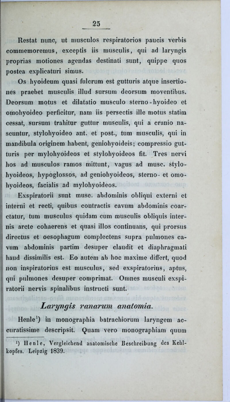 Restat nunc, ut musculos respiratorios paucis verbis commemoremus, exceptis iis musculis, qui ad laryngis proprias motiones agendas destinati sunt, quippe quos postea explicaturi simus. Os hyoideum quasi fulcrum est gutturis atque insertio- nes praebet musculis illud sursum deorsum moventibus. Deorsum motus et dilatatio musculo sterno-hyoideo et omohyoideo perficitur, nam iis persectis ille motus statim cessat, sursum trahitur guttur musculis, qui a cranio na- scuntur, stylohyoideo ant. et post., tum musculis, qui in mandibula originem habent, geniohyoideis; compressio gut- turis per mylohyoideos et stylohyoideos fit. Tres nervi hos ad musculos ramos mittunt, vagus ad musc. stylo- hyoideos, hypoglossos, ad geniohyoideos, sterno- et omo- hyoideos, facialis ad mylohyoideos. Exspiratorii sunt musc. abdominis obliqui externi et interni et recti, quibus contractis cavum abdominis coar- ctatur, tum musculus quidam cum musculis obliquis inter- nis arcte cohaerens et quasi illos continuans, qui prorsus directus et oesophagum complectens supra pulmones ca- vum abdominis partim desuper claudit et diaphragmati haud dissimilis est. Eo autem ab hoc maxime differt, quod non inspiratorius est musculus, sed exspiratorius, aptus, qui pulmones desuper comprimat. Omnes musculi exspi- ratorii nervis spinalibus instructi sunt. Laryngis ranarum anatomia. Henle1) in monographia batrachiorum laryngem ac- curatissime descripsit. Quam vero monographiam quum x) Henle, Vergleichend anatomische Beschreibung des Kehl- kopfes. Leipzig 1839.