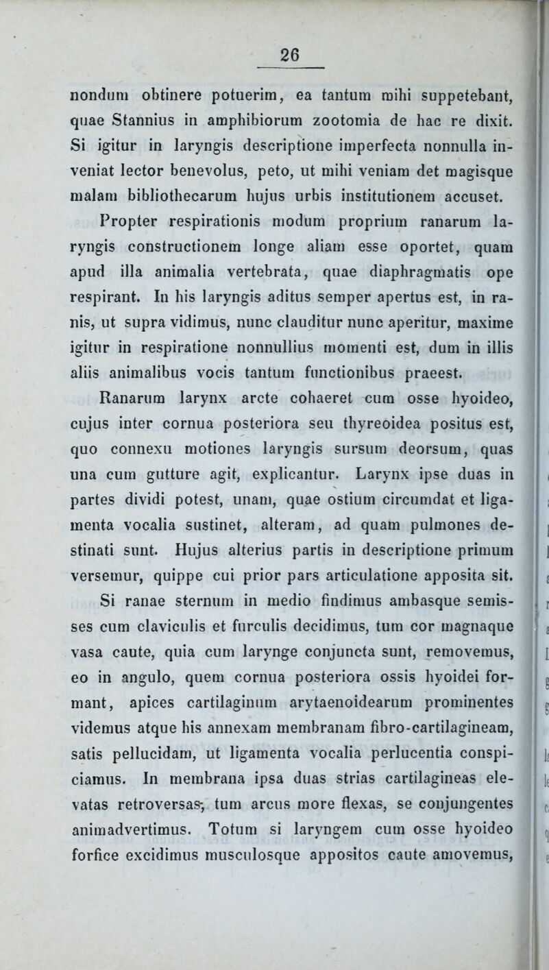 nondum obtinere potuerim, ea tantum mihi suppetebant, quae Stannius in amphibiorum zootomia de hac re dixit. Si igitur in laryngis descriptione imperfecta nonnulla in- veniat lector benevolus, peto, ut mihi veniam det magisque malam bibliothecarum hujus urbis institutionem accuset. Propter respirationis modum proprium ranarum la- ryngis constructionem longe aliam esse oportet, quam apud illa animalia vertebrata, quae diaphragmatis ope respirant. In his laryngis aditus semper apertus est, in ra- nis, ut supra vidimus, nunc clauditur nunc aperitur, maxime igitur in respiratione nonnullius momenti est, dum in illis aliis animalibus vocis tantum functionibus praeest. Ranarum larynx arcte cohaeret cura osse hyoideo, cujus inter cornua posteriora seu thyreoidea positus est, quo connexu motiones laryngis sursum deorsum, quas una cum gutture agit, explicantur. Larynx ipse duas in partes dividi potest, unam, quae ostium circumdat et liga- menta vocalia sustinet, alteram, ad quam pulmones de- stinati sunt. Hujus alterius partis in descriptione primum versemur, quippe cui prior pars articulatione apposita sit. Si ranae sternum in medio findimus ambasque semis- ses cum claviculis et furculis decidimus, tum cor magnaque vasa caute, quia cum larynge conjuncta sunt, removemus, eo in angulo, quem cornua posteriora ossis hyoidei for- mant, apices cartilaginum arytaenoidearum prominentes videmus atque his annexam membranam fibro-cartilagineam, satis pellucidam, ut ligamenta vocalia perlucentia conspi- ciamus. In membrana ipsa duas strias cartilagineas ele- vatas retroversas-, tum arcus more flexas, se conjungentes animadvertimus. Totum si laryngem cum osse hyoideo forfice excidimus musculosque appositos caute amovemus,