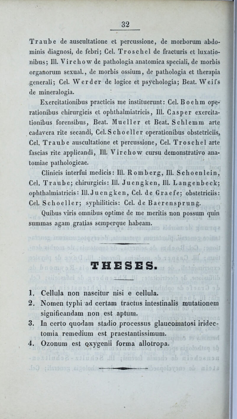 Traube de auscultatione et percussione, de morborum abdo- minis diagnosi, de febri; Cei. Troschel de fracturis et luxatio- nibus; 111. Virchow de pathologia anatomica speciali, de morbis organorum sexual., de morbis ossium, de pathologia et therapia generali; Cei. Werder de logice et psychologia; Beat. Weifs de mineralogia. Exercitationibus practicis me instituerunt: Cei. Boehm ope- rationibus chirurgicis et ophthalmiatricis, 111. Casper exercita- tionibus forensibus, Beat. Mueller et Beat. Schlemm arte cadavera rite secandi, Cei.Schoeller operationibus obstetriciis, Cei. Traube auscultatione et percussione, Cei. Troschel arte fascias rite applicandi, 111. Virchow cursu demonstrativo ana- tomiae pathologicae. Clinicis interfui medicis: 111. Romberg, 111. Schoenlein, Cei. Traube; chirurgicis: 111. Juengken, 111. Langenbeck; ophthalmiatricis: 111.Juengken, Cei. de Graefe; obstetriciis: Cei. Schoeller; syphiliticis: Cei. de Baerensprung. Quibus viris omnibus optime de me meritis non possum quin summas agam gratias semperque habeam. THESES. 1. Cellula non nascitur nisi e cellula. 2. Nomen typhi ad certam tractus intestinalis mutationem significandam non est aptum. 3. In certo quodam stadio processus glaucomatosi iridec- tomia remedium est praestantissimum. 4. Ozonum est Qxygenii forma allotropa.