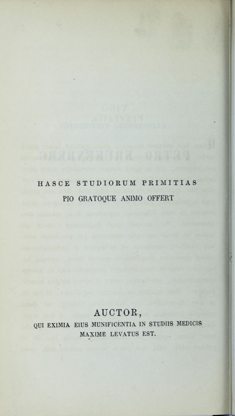 HASCE STUDIORUM PRIMITIAS PIO GRATOQUE ANIMO OFFERT AUCTOR, QUI EXIMIA EIUS MUNIFICENTIA IN STUDIIS MEDICIS MAXIME LEVATUS EST.