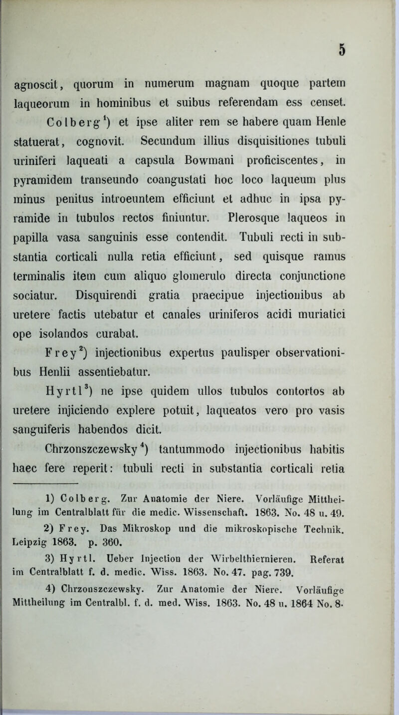 agnoscit, quorum in numerum magnam quoque partem laqueorum in hominibus et suibus referendam ess censet. Colberg1) et ipse aliter rem se habere quam Henle statuerat, cognovit. Secundum illius disquisitiones tubuli uriniferi laqueati a capsula Bowmani proficiscentes, in pyramidem transeundo coangustati hoc loco laqueum plus minus penitus introeuntem efficiunt et adhuc in ipsa py- ramide in tubulos rectos finiuntur. Plerosque laqueos in papilla vasa sanguinis esse contendit. Tubuli recti in sub- stantia corticali nulla retia efficiunt, sed quisque ramus terminalis item cum aliquo glomerulo directa conjunctione sociatur. Disquirendi gratia praecipue injectionibus ab uretere factis utebatur et canales uriniferos acidi muriatici ope isolandos curabat. Frey2) injectionibus expertus paulisper observationi- bus Henlii assentiebatur. Hyrtl3) ne ipse quidem ullos tubulos contortos ab uretere injiciendo explere potuit, laqueatos vero pro vasis sanguiferis habendos dicit. Chrzonszczewsky4) tantummodo injectionibus habitis haec fere reperit: tubuli recti in substantia corticali retia 1) Colberg. Zur Anatomie der Niere. Vorlaufige Mitthei- lung im Centralblatt fur die medie. Wissenscbaft. 1863. No. 48 u. 49. 2) Frey. Das Mikroskop und die mikroskopische Teclinik. Leipzig 1863. p. 360. 3) Hyrtl. Ueber Injection der Wirbelthiernieren. Referat im Centralblatt f. d. medie. Wiss. 1863. No. 47. pag. 739. 4) Chrzonszczewsky. Zur Anatomie der Niere. Vorlaufige Mittheilung im Centralbl. f. d. med. Wiss. 1863. No. 48 u. 1864 No. 8-