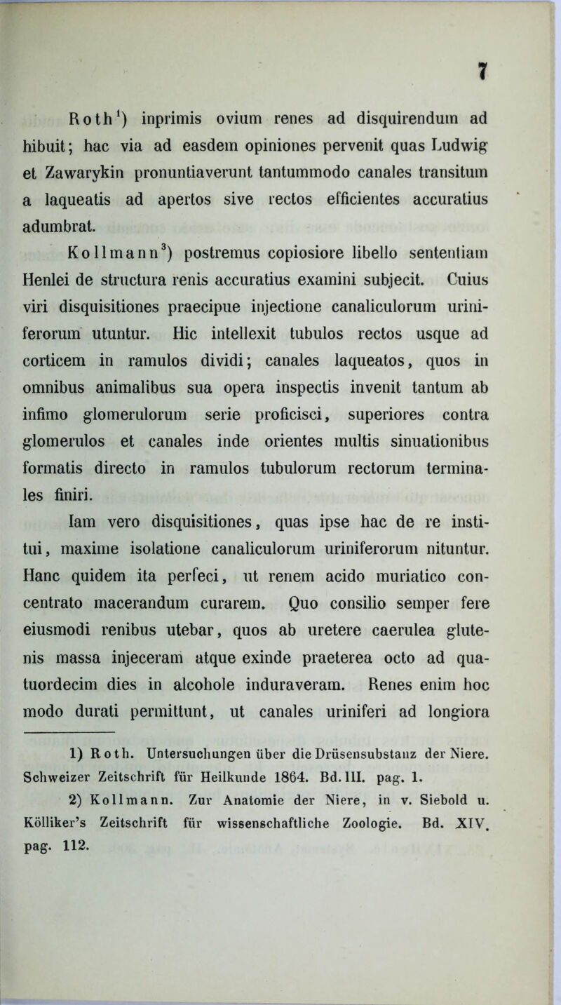 Roth1 2) inprimis ovium renes ad disquirendum ad hibuit; hac via ad easdem opiniones pervenit quas Ludwig et Zawarykin pronuntiaverunt tantummodo canales transitum a laqueatis ad apertos sive rectos efficientes accuratius adumbrat. K o 11 m a n n3) postremus copiosiore libello sententiam Henlei de structura renis accuratius examini subjecit. Cuius viri disquisitiones praecipue injectione canaliculorum urini- ferorum utuntur. Hic intellexit tubulos rectos usque ad corticem in ramulos dividi; canales laqueatos, quos in omnibus animalibus sua opera inspectis invenit tantum ab infimo glomerulorum serie proficisci, superiores contra glomerulos et canales inde orientes multis sinuationibus formatis directo in ramulos tubulorum rectorum termina- les finiri. lam vero disquisitiones, quas ipse hac de re insti- tui, maxime isolatione canaliculorum uriniferorum nituntur. Hanc quidem ita perfeci, ut renem acido muriatico con- centrato macerandum curarem. Quo consilio semper fere eiusmodi renibus utebar, quos ab uretere caerulea glute- nis massa injeceram atque exinde praeterea octo ad qua- tuordecim dies in alcohole induraveram. Renes enim hoc modo durati permittunt, ut canales uriniferi ad longiora 1) Roth. Untersuchungen iiber dieDrusensubstanz der Niere. Schweizer Zeitschrift fur Heilkunde 1864. Bd. 111. pag. 1. 2) Kollmann. Zur Anatoraie der Niere, in v. Siebold u. Kolliker’s Zeitschrift fur wissenschaftliche Zoologie. Bd. XIV. pag. 112.