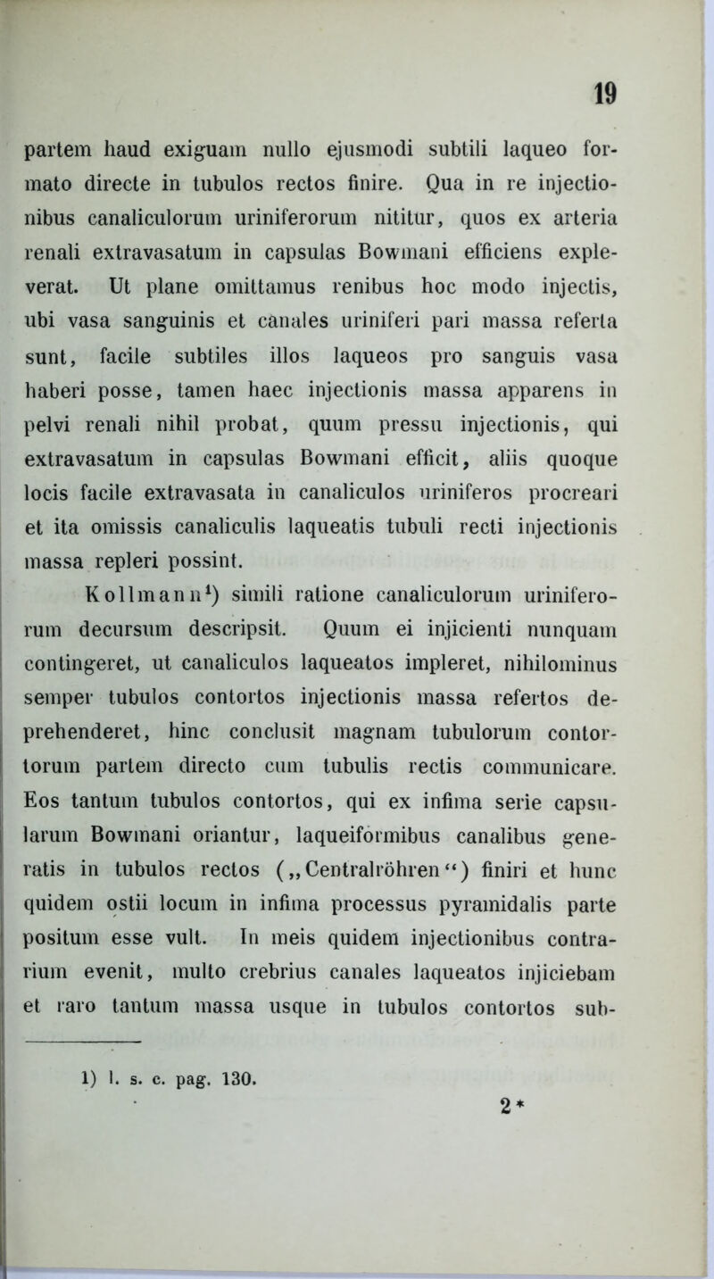 partem haud exiguam nullo ejusmodi subtili laqueo for- mato directe in tubulos rectos finire. Qua in re injectio- nibus canaliculorum uriniferorum nititur, quos ex arteria renali extravasatum in capsulas Bowmani efficiens exple- verat. Ut plane omittamus renibus hoc modo injectis, ubi vasa sanguinis et canales uriniferi pari massa referta sunt, facile subtiles illos laqueos pro sanguis vasa haberi posse, tamen haec injectionis massa apparens in pelvi renali nihil probat, quum pressu injectionis, qui extravasatum in capsulas Bowmani efficit, aliis quoque locis facile extravasata in canaliculos armiferos procreari et ita omissis canaliculis laqueatis tubuli recti injectionis massa repleri possint. Kollmann1) simili ratione canaliculorum urinifero- rum decursum descripsit. Quum ei injicienti nunquam contingeret, ut canaliculos laqueatos impleret, nihilominus semper tubulos contortos injectionis massa refertos de- prehenderet, hinc conclusit magnam tubulorum contor- torum partem directo cum tubulis rectis communicare. Eos tantum tubulos contortos, qui ex infima serie capsu- larum Bowmani oriantur, laqueiformibus canalibus gene- ratis in tubulos rectos („ Centralrohren “) finiri et hunc quidem ostii locum in infima processus pyramidalis parte positum esse vult. In meis quidem injectionibus contra- rium evenit, multo crebrius canales laqueatos injiciebam et raro tantum massa usque in tubulos contortos sub- 1) 1. s. c. pag. 130. 2*