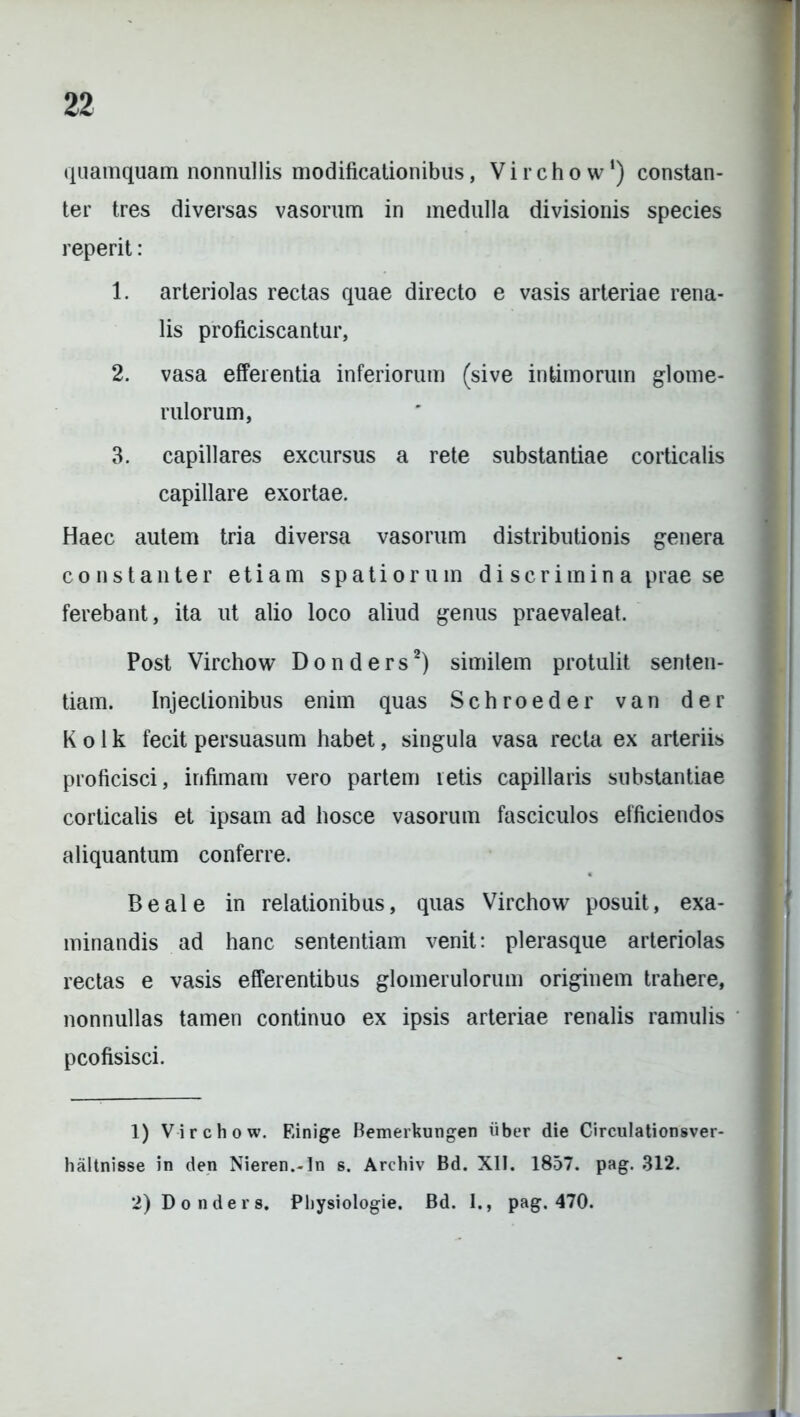 quamquam nonnullis modificationibus, Virchow*) constan- ter tres diversas vasorum in medulla divisionis species reperit: 1. arteriolas rectas quae directo e vasis arteriae rena- lis proficiscantur, 2. vasa efferentia inferiorum (sive intimorum glome- rulorum, 3. capillares excursus a rete substantiae corticalis capillare exortae. Haec autem tria diversa vasorum distributionis genera constanter etiam spatiorum di serim in a prae se ferebant, ita ut alio loco aliud genus praevaleat. Post Virchow Donders1 2) similem protulit senten- tiam. Injectionibus enim quas Schroeder van der K o 1 k fecit persuasum habet, singula vasa recta ex arteriis proficisci, infimam vero partem retis capillaris substantiae corticalis et ipsam ad hosce vasorum fasciculos efficiendos aliquantum conferre. Beale in relationibus, quas Virchow posuit, exa- minandis ad hanc sententiam venit: plerasque arteriolas rectas e vasis efferentibus glomerulorum originem trahere, nonnullas tamen continuo ex ipsis arteriae renalis ramulis pcofisisci. 1) Virchow. Einige Bemerkungen iiber die Circulationsver- haltnisse in den Nieren.-In s. Archiv Bd. XII. 1857. pag. 312. 2) Donders. Physiologie. Bd. I., pag. 470.