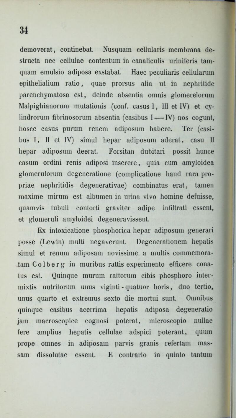 demoverat, continebat. Nusquam cellularis membrana de- structa nec cellulae contentum in canaliculis uriniferis tam- quam emulsio adiposa exstabat. Haec peculiaris cellularum epithelialium ratio, quae prorsus alia ut in nephritide parenchymatosa est, deinde absentia omnis glomerelorum Malpighianorum mutationis (conf. casus 1, III et IV) et cy- lindrorum fibrinosorum absentia (casibus I — IV) nos cogunt, hosce casus purum renem adiposum habere. Ter (casi- bus I, II et IV) simul hepar adiposum aderat, casu II hepar adiposum deerat. Forsitan dubitari possit hunce casum ordini renis adiposi inserere, quia cum amyloidea glomerulorum degeneratione (complicatione haud rara pro- priae nephritidis degenerativae) combinatus erat, tamen maxime mirum est albumen in urina vivo homine defuisse, quamvis tubuli contorti graviter adipe infiltrati essent, et glomeruli amyloidei degeneravissent. Ex intoxicatione phosphorica hepar adiposum generari posse (Lewin) multi negaverunt. Degenerationem hepatis simul et renum adiposam novissime a multis commemora- tam C o 1 b e r g in muribus rattis experimento efficere cona- tus est. Quinque murum rattorum cibis phosphoro inter- mixtis nutritorum unus viginti-quatuor horis, duo tertio, unus quarto et extremus sexto die mortui sunt. Omnibus quinque casibus acerrima hepatis adiposa degeneratio jam macroscopice cognosi poterat, microscopio nullae fere amplius hepatis cellulae adspici poterant, quum prope omnes in adiposam parvis granis refertam mas- sam dissolutae essent. E contrario in quinto tantum