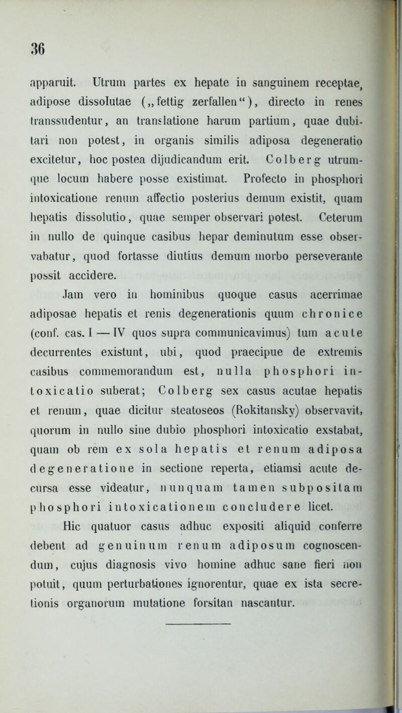 apparuit. Utrum partes ex hepate in sanguinem receptae, adipose dissolutae („ fettig zerfallen “), directo in renes transsudentur, an translatione harum partium, quae dubi- tari non potest, in organis similis adiposa degeneratio excitetur, hoc postea dijudicandum erit. C o 1 b e r g utrum- que locum habere posse existimat. Profecto in phosphori intoxicatione renum affectio posterius demum existit, quam hepatis dissolutio, quae semper observari potest. Ceterum in nullo de quinque casibus hepar deminutum esse obser- vabatur, quod fortasse diutius demum morbo perseverante possit accidere. Jam vero in hominibus quoque casus acerrimae adiposae hepatis et renis degenerationis quum chronice (conf. cas. I—IV quos supra communicavimus) tum acute decurrentes existunt, ubi, quod praecipue de extremis casibus commemorandum est, nulla phosphori in- toxicatio suberat; Colberg sex casus acutae hepatis et renum, quae dicitur steatoseos (Rokitansky) observavit, quorum in nullo sine dubio phosphori intoxicatio exstabat, quam ob rem ex sola hepatis et renum adiposa degeneratione in sectione reperta, etiamsi acute de- cursa esse videatur, nunquam tamen subpositam phosphori intoxicationem concludere licet. Hic quatuor casus adhuc expositi aliquid conferre debent ad genuinum renum adiposum cognoscen- dum, cujus diagnosis vivo homine adhuc sane fieri non potuit, quum perturbationes ignorentur, quae ex ista secre- tionis organorum mutatione forsitan nascantur.