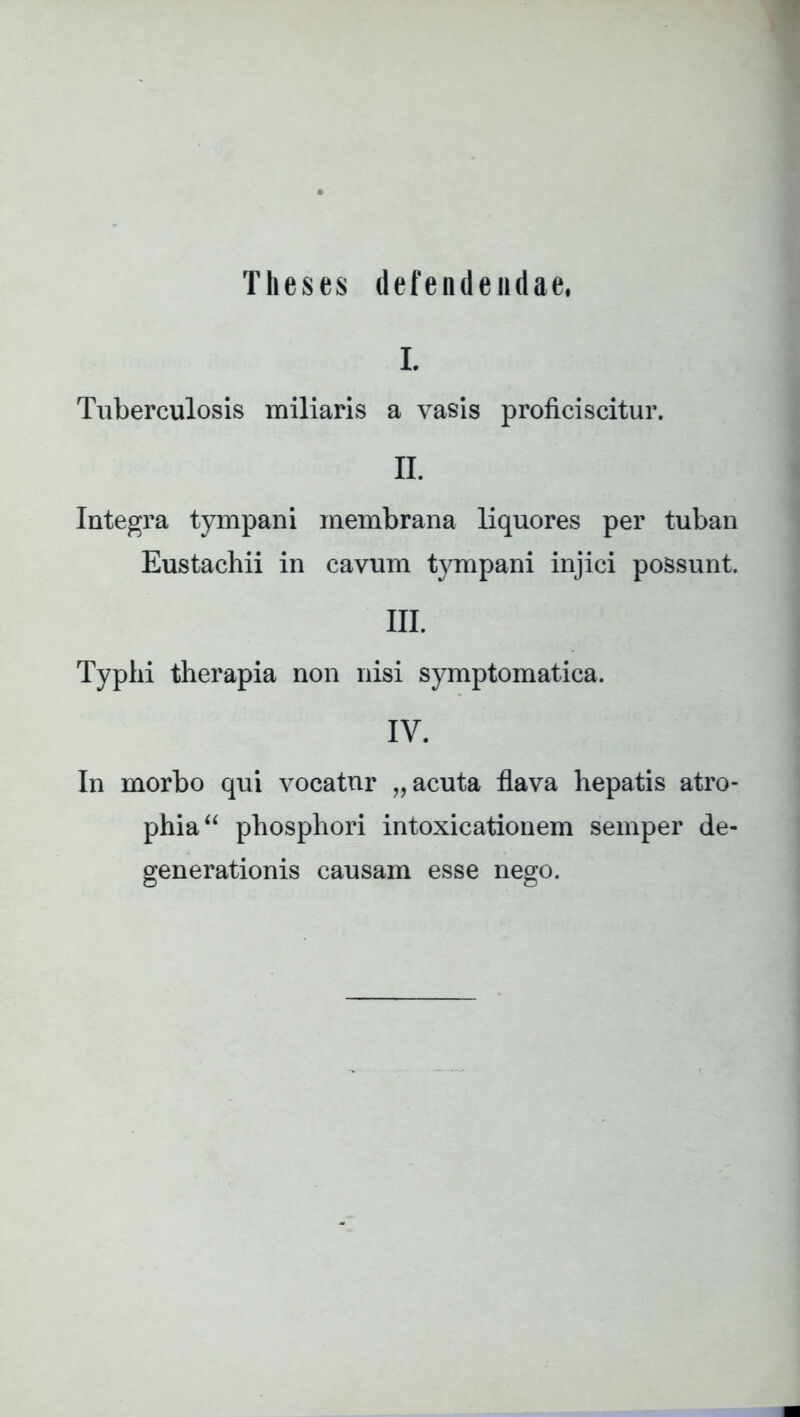 Theses defendendae, L Tuberculosis miliaris a vasis proficiscitur. II. Integra tympani membrana liquores per tuban Eustachii in cavum tympani injici possunt. III. Typhi therapia non nisi symptomatica. IV. In morbo qui vocatur „ acuta flava hepatis atro- phia “ phosphori intoxicationem semper de- generationis causam esse nego.