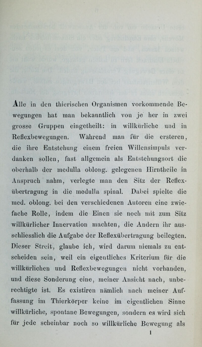 wegungen hat man bekanntlich von je her in zwei grosse Gruppen eingetheilt: in willkürliche und in Reflexbewegungen. Während man für die ersteren, die ihre Entstehung einem freien Willcnsimpuls ver- danken sollen, fast allgemein als Entstehungsort die oberhalb der medulla oblong, gelegenen Hirntheile in Anspruch nahm, verlegte man den Sitz der Reflex- übertragung in die medulla spinal. Dabei spielte die med. oblong, bei den verschiedenen Autoren eine zwie- fache Rolle, indem die Einen sie noch mit zum Sitz willkürlicher Innervation machten, die Andern ihr aus- schliesslich die Aufgabe der Reflexübertragung beilegten. Dieser Streit, glaube ich, wird darum niemals zu ent- scheiden sein, weil ein eigentliches Kriterium für die willkürlichen und Reflexbewegungen nicht vorhanden, und diese Sonderung eine, meiner Ansicht nach, unbe- rechtigte ist. Es existiren nämlich nach meiner Auf- fassung im Thierkörper keine im eigentlichen Sinne willkürliche, spontane Bewegungen, sondern es wird sich für jede scheinbar noch so willkürliche Bewegung als 1