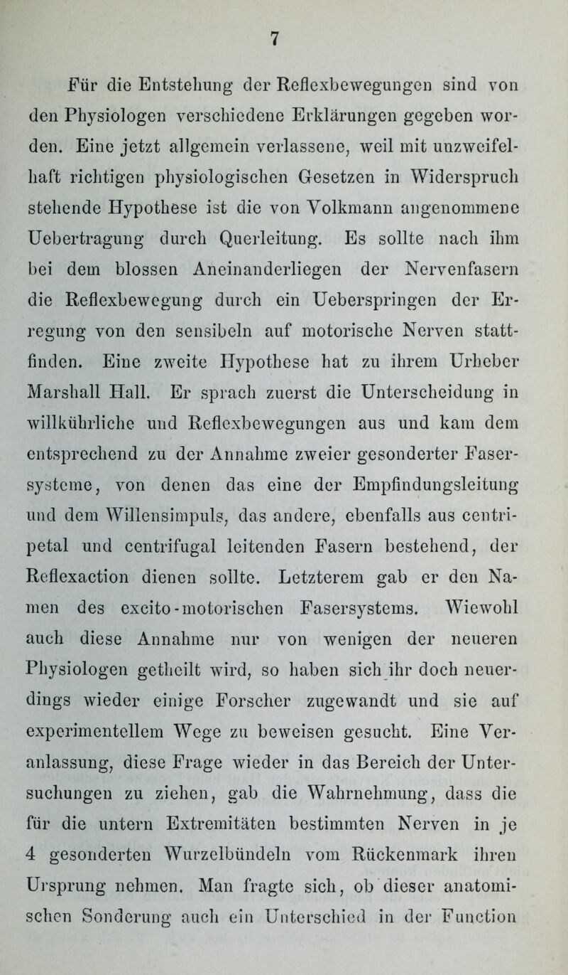 Für die Entstehung der Reflexbewegungen sind von den Physiologen verschiedene Erklärungen gegeben wor- den. Eine jetzt allgemein verlassene, weil mit unzweifel- haft richtigen physiologischen Gesetzen in Widerspruch stehende Hypothese ist die von Volkmann angenommene Uebertragung durch Querleitung. Es sollte nach ihm bei dem blossen Aneinanderliegen der Nervenfasern die Reflexbewegung durch ein Ueberspringen der Er- regung von den sensibeln auf motorische Nerven statt- finden. Eine zweite PJypothese hat zu ihrem Urheber Marshall Hall. Er sprach zuerst die Unterscheidung in willkührliche und Reflexbewegungen aus und kam dem entsprechend zu der Annahme zweier gesonderter Faser- systeme, von denen das eine der Empfindungsleitung und dem Willensimpuls, das andere, ebenfalls aus centri- petal und centrifugal leitenden Fasern bestehend, der Reflexaction dienen sollte. Letzterem gab er den Na- men des excito-motorischen Fasersystems. Wiewohl auch diese Annahme nur von wenigen der neueren Physiologen getheilt wird, so haben sich ihr doch neuer- dings wieder einige Forscher zugewandt und sie auf experimentellem Wege zu beweisen gesucht. Eine Ver- anlassung, diese Frage wieder in das Bereich der Unter- suchungen zu ziehen, gab die Wahrnehmung, dass die für die untern Extremitäten bestimmten Nerven in je 4 gesonderten Wurzelbündeln vom Rückenmark ihren Ursprung nehmen. Man fragte sich, ob dieser anatomi- schen Sonderung auch ein Unterschied in der Function