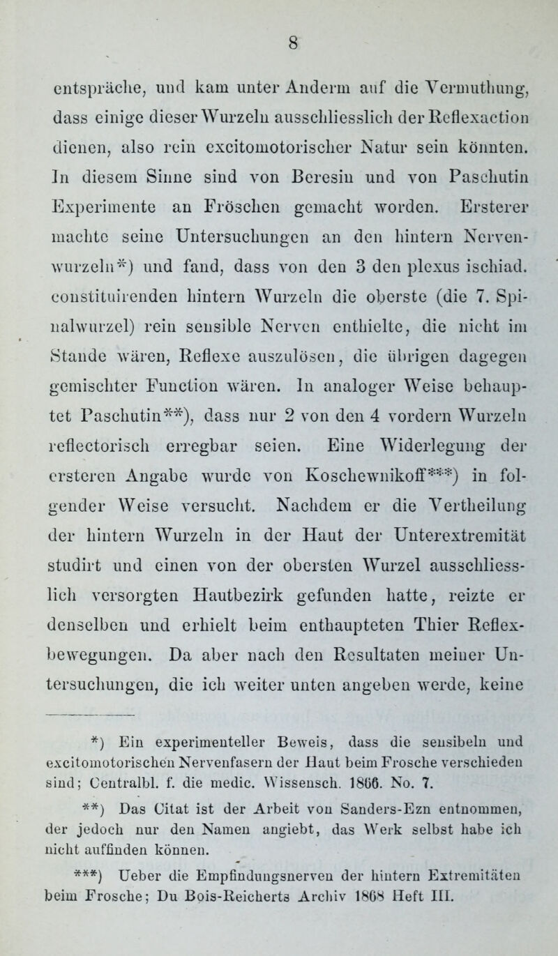 entspräche, und kam unter Anderin auf die Vermuthung, dass einige dieser Wurzeln ausschliesslich der Reflexaction dienen, also rein excitomotorischer Natur sein könnten. In diesem Sinne sind von Beresiu und von Pascliutin Experimente an Fröschen gemacht worden. Erstem* machte seine Untersuchungen an den hintern Ncrven- wurzeln*) und fand, dass von den 3 den plexus ischiad. constituirenden hintern Wurzeln die oberste (die 7. Spi- nalwurzel) rein sensible Nerven enthielte, die nicht im Stande wären, Reflexe auszulösen, die übrigen dagegen gemischter Function wären. In analoger Weise behaup- tet Pascliutin**), dass nur 2 von den 4 vordem Wurzeln reflectorisch erregbar seien. Eine Widerlegung der ersteren Angabe wurde von Koschewnikoff***) in fol- gender Weise versucht. Nachdem er die Vertheilung der hintern Wurzeln in der Haut der Unterextremität studirt und einen von der obersten Wurzel ausschliess- lich versorgten Hautbezirk gefunden hatte, reizte er denselben und erhielt beim enthaupteten Thier Reflex- bewegungen. Da aber nach den Resultaten meiner Un- tersuchungen, die ich weiter unten angeben werde, keine *) Ein experimenteller Beweis, dass die sensibeln und excitomotorischen Nervenfasern der Haut beim Frosche verschieden sind; Oentralbl. f. die medic. Wissensch. 1806. No. 7. **) Das Citat ist der Arbeit von Sanders-Ezn entnommen, der jedoch nur den Namen angiebt, das Werk selbst habe ich nicht auffinden können. ***) Ueber die Empfindungsnerven der hintern Extremitäten beim Frosche; Du Bois-Reicherts Archiv 1868 Heft III.