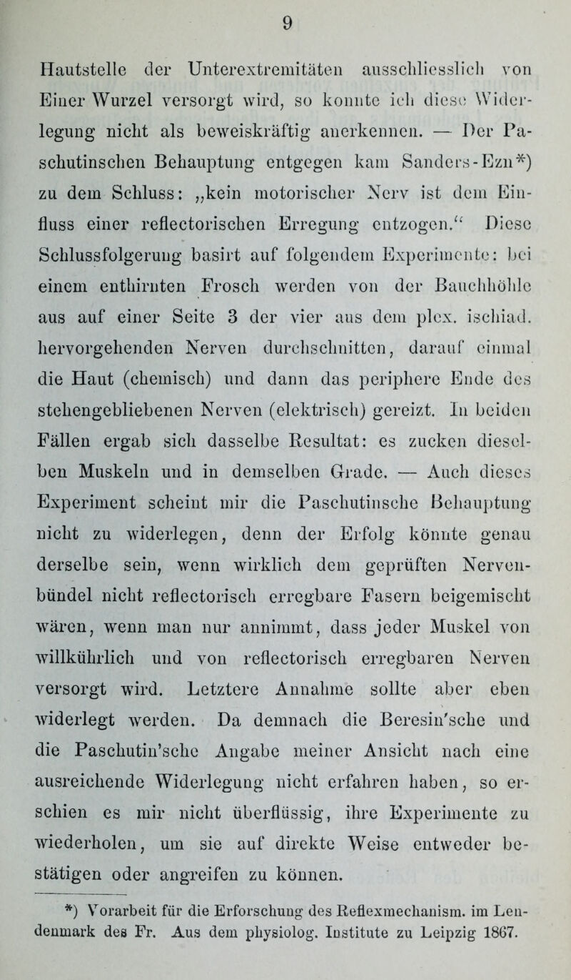 Hautstelle der Unterextremitäten ausschliesslich von Einer Wurzel versorgt wird, so konnte ich diese Wider- legung nicht als beweiskräftig anerkennen. — Der Pa- schutinschen Behauptung entgegen kam Sanders -Ezn*) zu dem Schluss: „kein motorischer Nerv ist dem Ein- fluss einer reflectorischen Erregung entzogen.u Diese Schlussfolgerung basirt auf folgendem Experimente: bei einem enthirnten Frosch werden von der Bauchhöhle aus auf einer Seite 3 der vier aus dem plex. ischiad. hervorgehenden Nerven durchschnitten, darauf einmal die Haut (chemisch) und dann das periphere Ende des stehengebliebenen Nerven (elektrisch) gereizt. In beiden Fällen ergab sich dasselbe Resultat: es zucken diesel- ben Muskeln und in demselben Grade. — Auch dieses Experiment scheint mir die Paschutinsche Behauptung nicht zu widerlegen, denn der Erfolg könnte genau derselbe sein, wenn wirklich dem geprüften Nerven- bündel nicht reflectorisch erregbare Fasern beigemischt wären, wenn man nur annimmt, dass jeder Muskel von willkührlich und von reflectorisch erregbaren Nerven versorgt wird. Letztere Annahme sollte aber eben widerlegt werden. Da demnach die Beresin'sche und die Paschutin’sche Angabe meiner Ansicht nach eine ausreichende Widerlegung nicht erfahren haben, so er- schien es mir nicht überflüssig, ihre Experimente zu wiederholen, um sie auf direkte Weise entweder be- stätigen oder angreifen zu können. *) YTorarbeit für die Erforschung des Reflexraechanism. im Len- denmark des Fr. Aus dem pkysiolog. Institute zu Leipzig 1867.