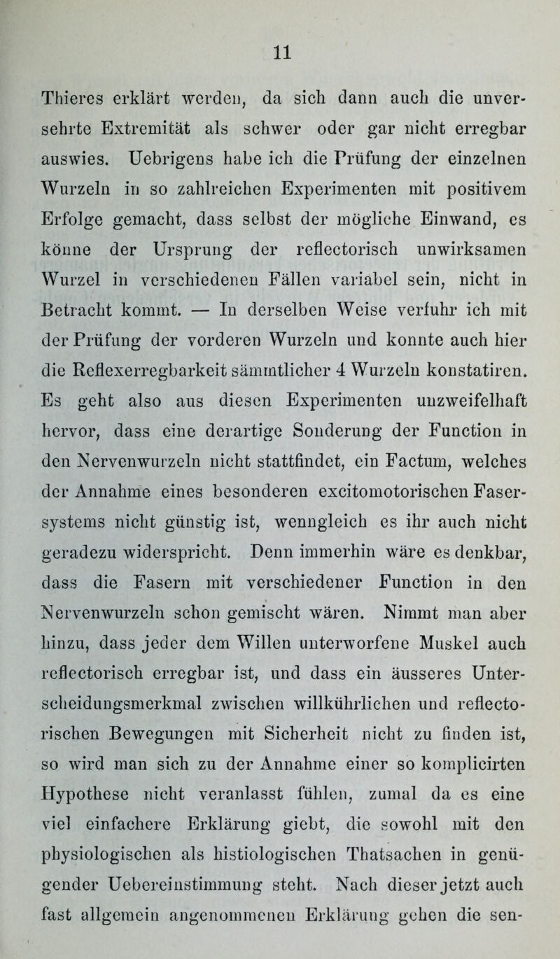 Thieres erklärt werden, da sich dann auch die unver- sehrte Extremität als schwer oder gar nicht erregbar auswies. Uebrigens habe ich die Prüfung der einzelnen Wurzeln in so zahlreichen Experimenten mit positivem Erfolge gemacht, dass selbst der mögliche Einwand, es könne der Ursprung der reflectorisch unwirksamen Wurzel in verschiedenen Fällen variabel sein, nicht in Betracht kommt. — In derselben Weise verfuhr ich mit der Prüfung der vorderen Wurzeln und konnte auch hier die Reflexerregbarkeit sämmtlicher 4 Wurzeln konstatiren. Es geht also aus diesen Experimenten unzweifelhaft hervor, dass eine derartige Sonderung der Function in den Nervenwurzeln nicht stattfindet, ein Factum, welches der Annahme eines besonderen excitomotorischen Faser- systems nicht günstig ist, wenngleich es ihr auch nicht geradezu widerspricht. Denn immerhin wäre es denkbar, dass die Fasern mit verschiedener Function in den Nervenwurzeln schon gemischt wären. Nimmt man aber hinzu, dass jeder dem Willen unterworfene Muskel auch reflectorisch erregbar ist, und dass ein äusseres Unter- scheidungsmerkmal zwischen willkührlichen und reflecto- rischen Bewegungen mit Sicherheit nicht zu finden ist, so wird man sich zu der Annahme einer so komplicirten Hypothese nicht veranlasst fühlen, zumal da es eine viel einfachere Erklärung giebt, die sowohl mit den physiologischen als histiologischen Thatsachen in genü- gender Uebereinstimmung steht. Nach dieser jetzt auch fast allgemein angenommenen Erklärung gehen die sen-