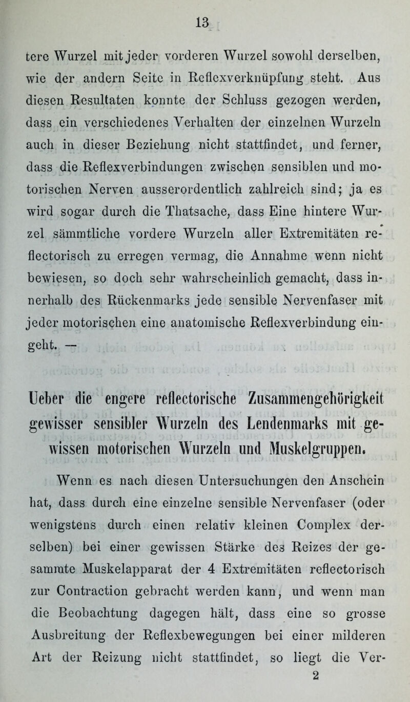 tere Wurzel mit jeder vorderen Wurzel sowohl derselben, wie der andern Seite in Reflexverknüpfung steht. Aus diesen Resultaten konnte der Schluss gezogen werden, dass ein verschiedenes Verhalten der einzelnen Wurzeln auch in dieser Beziehung nicht stattfindet, und ferner, dass die Reflexverbindungen zwischen sensiblen und mo- torischen Nerven ausserordentlich zahlreich sind; ja es wird sogar durch die Thatsache, dass Eine hintere Wur- zel sämmtliche vordere Wurzeln aller Extremitäten re- flectorisch zu erregen vermag, die Annahme wenn nicht bewiesen, so doch sehr wahrscheinlich gemacht, dass in- nerhalb des Rückenmarks jede sensible Nervenfaser mit jeder motorischen eine anatomische Reflexverbindung ein- geht. — lieber die engere reflectorische Zusammengehörigkeit gewisser sensibler Wurzeln des Lendenmarks mit ge- wissen motorischen Wurzeln und Muskelgruppen. Wenn es nach diesen Untersuchungen den Anschein hat, dass durch eine einzelne sensible Nervenfaser (oder wenigstens durch einen relativ kleinen Complex der- selben) bei einer gewissen Stärke des Reizes der ge- samrate Muskelapparat der 4 Extremitäten reflectorisch zur Contraction gebracht werden kann, und wenn man die Beobachtung dagegen hält, dass eine so grosse Ausbreitung der Reflexbewegungen bei einer milderen Art der Reizung nicht stattfindet, so liegt die Ver- 2