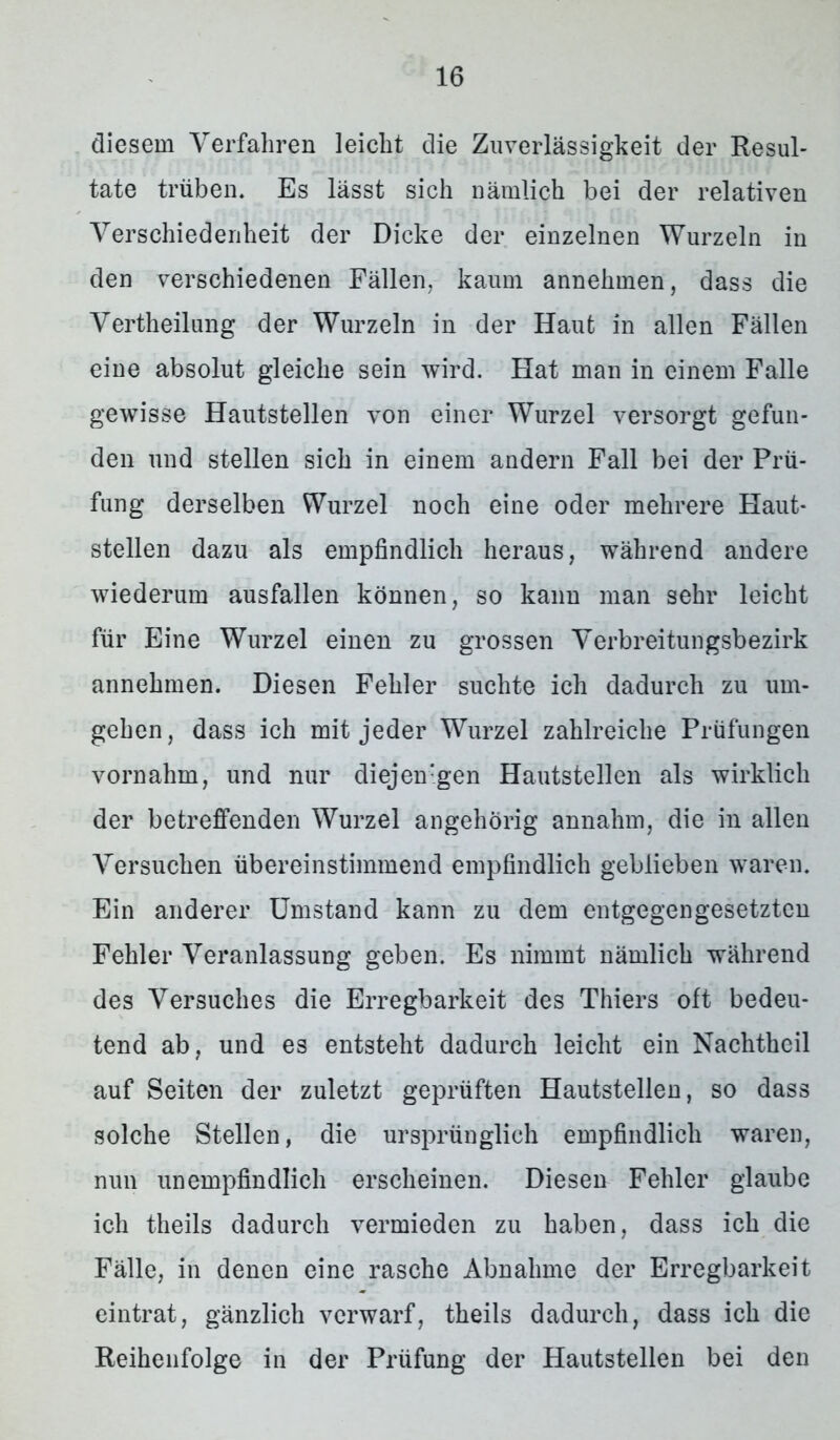 diesem Verfahren leicht die Zuverlässigkeit der Resul- tate trüben. Es lässt sich nämlich bei der relativen Verschiedenheit der Dicke der einzelnen Wurzeln in den verschiedenen Fällen, kaum annehmen, dass die Vertheilung der Wurzeln in der Haut in allen Fällen eine absolut gleiche sein wird. Flat man in einem Falle gewisse Hautstellen von einer Wurzel versorgt gefun- den und stellen sich in einem andern Fall bei der Prü- fung derselben Wurzel noch eine oder mehrere Haut- stellen dazu als empfindlich heraus, während andere wiederum ausfallen können, so kann man sehr leicht für Eine Wurzel einen zu grossen Verbreitungsbezirk annehmen. Diesen Fehler suchte ich dadurch zu um- gehen, dass ich mit jeder Wurzel zahlreiche Prüfungen vornahm, und nur diejenigen Hautstellen als wirklich der betreffenden Wurzel angehörig annahm, die in allen Arersuchen übereinstimmend empfindlich geblieben waren. Ein anderer Umstand kann zu dem entgegengesetzten Fehler Veranlassung geben. Es nimmt nämlich während des Versuches die Erregbarkeit des Thiers oft bedeu- tend ab, und es entsteht dadurch leicht ein Nachtheil auf Seiten der zuletzt geprüften Hautstellen, so dass solche Stellen, die ursprünglich empfindlich waren, nun unempfindlich erscheinen. Diesen Fehler glaube ich theils dadurch vermieden zu haben, dass ich die Fälle, in denen eine rasche Abnahme der Erregbarkeit eintrat, gänzlich verwarf, theils dadurch, dass ich die Reihenfolge in der Prüfung der Hautstellen bei den