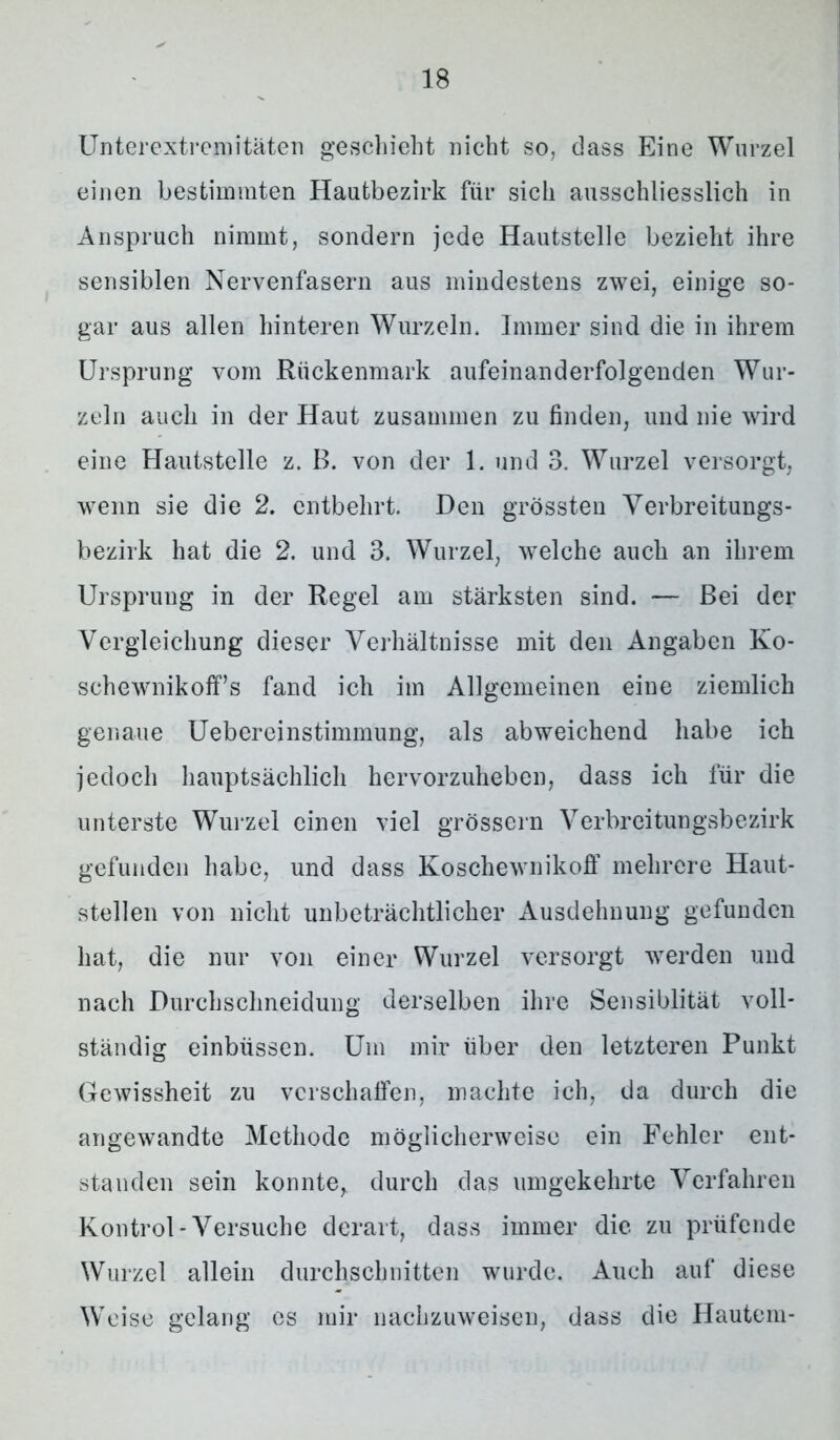Unterextremitäten geschieht nicht so, dass Eine Wurzel einen bestimmten Hautbezirk für sich ausschliesslich in Anspruch nimmt, sondern jede Hautstelle bezieht ihre sensiblen Nervenfasern aus mindestens zwei, einige so- gar aus allen hinteren Wurzeln. Immer sind die in ihrem Ursprung vom Rückenmark aufeinanderfolgenden Wur- zeln auch in der Haut zusammen zu finden, und nie wird eine Hautstelle z. B. von der 1. und 3. Wurzel versorgt, wenn sie die 2. entbehrt. Den grössten Verbreitungs- bezirk hat die 2. und 3. Wurzel, welche auch an ihrem Ursprung in der Regel am stärksten sind. — Bei der Vergleichung dieser Verhältnisse mit den Angaben Ko- sehewnikoffs fand ich im Allgemeinen eine ziemlich genaue Uebereinstimmung, als abweichend habe ich jedoch hauptsächlich hervorzuheben, dass ich für die unterste Wurzel einen viel grossem Verbreitungsbezirk gefunden habe, und dass Koschewnikoff mehrere Haut- stellen von nicht unbeträchtlicher Ausdehnung gefunden hat, die nur von einer Wurzel versorgt werden und nach Durchschneidung derselben ihre Sensiblität voll- ständig einbüssen. Um mir über den letzteren Punkt Gewissheit zu verschaffen, machte ich, da durch die angewandte Methode möglicherweise ein Fehler ent- standen sein konnte,, durch das umgekehrte Verfahren Kontrol-Versuche derart, dass immer die zu prüfende Wurzel allein durchschnitten wurde. Auch auf diese Weise gelang cs mir nachzuweisen, dass die Hautein-