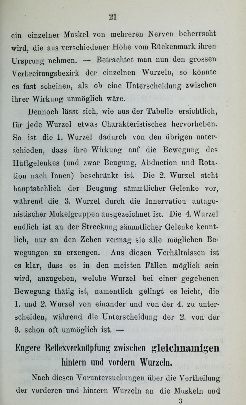 ein einzelner Muskel von mehreren Nerven beherrscht wird, die aus verschiedener Höhe vom Rückenmark ihren Ursprung nehmen. — Betrachtet man nun den grossen Verbreitungsbezirk der einzelnen Wurzeln, so könnte es fast scheinen, als ob eine Unterscheidung zwischen ihrer Wirkung unmöglich wäre. Dennoch lässt sich, wie aus der Tabelle ersichtlich, für jede Wurzel etwas Charakteristisches hervorheben. So ist die 1. Wurzel dadurch von den übrigen unter- schieden, dass ihre Wirkung auf die Bewegung des Hüftgelenkes (und zwar Beugung, Abduction und Rota- tion nach Innen) beschränkt ist. Die 2. Wurzel steht hauptsächlich der Beugung sämmtlicher Gelenke vor, während die 3. Wurzel durch die Innervation antago- nistischer Mukeigruppen ausgezeichnet ist. Die 4. Wurzel endlich ist an der Streckung sämmtlicher Gelenke kennt- lich, nur an den Zehen vermag sie alle möglichen Be- wegungen zu erzeugen. Aus diesen Verhältnissen ist es klar, dass es in den meisten Fällen möglich sein wird, anzugeben, welche Wurzel bei einer gegebenen Bewegung thätig ist, namentlich gelingt es leicht, die 1. und 2. Wurzel von einander und von der 4. zu unter- scheiden, während die Unterscheidung der 2. von der 3. schon oft unmöglich ist. — Engere Reflexverknüpfung zwischen gleichnamigen hintern und vordem Wurzeln. Nach diesen Voruntersuchungen über die Vertheilung der vorderen und hintern Wurzeln an die Muskeln und 3