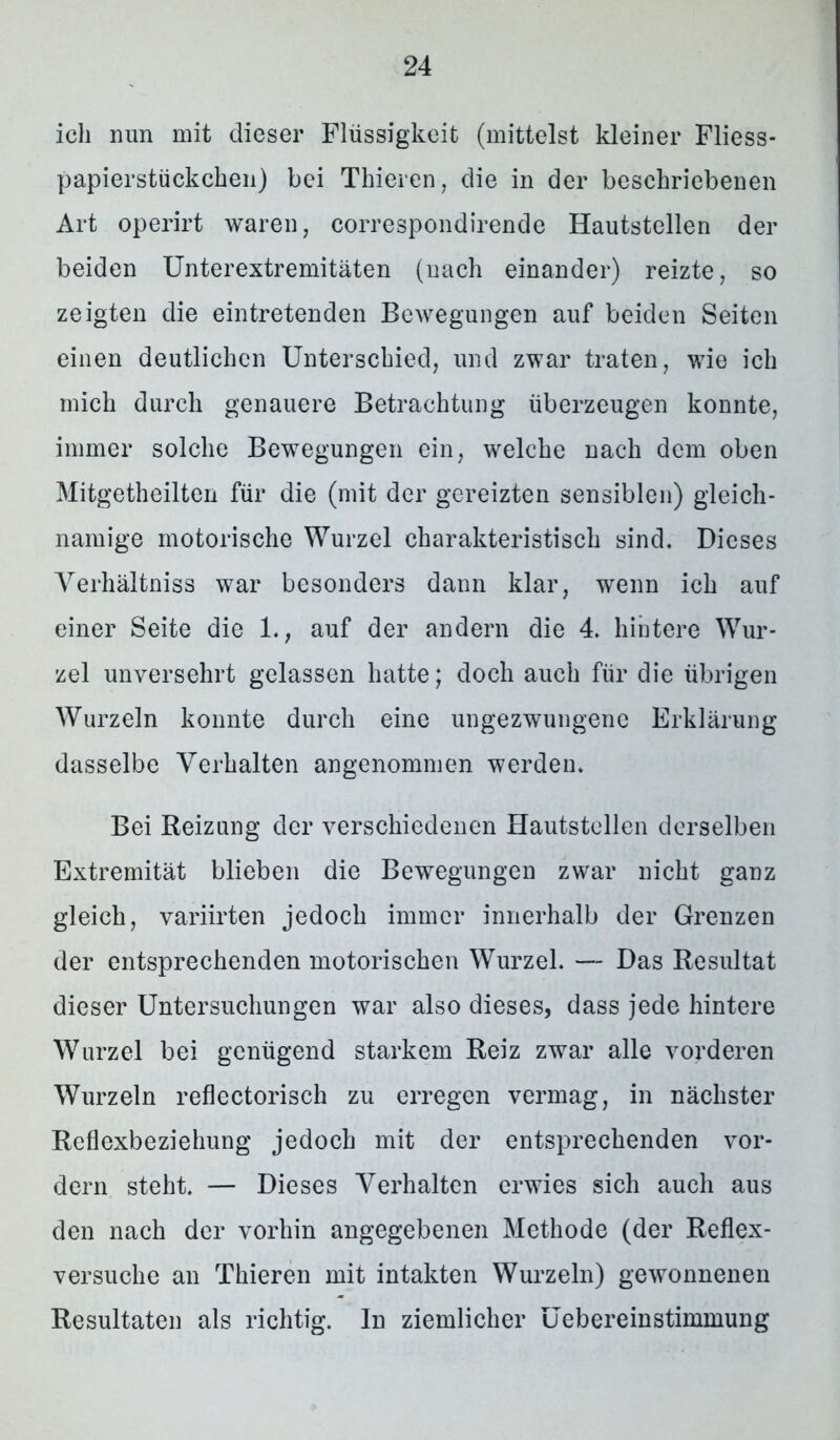 ich nun mit dieser Flüssigkeit (mittelst kleiner Fliess- papierstückchen) bei Thieren, die in der beschriebenen Art operirt waren, correspondirende Hautstellen der beiden Unterextremitäten (nach einander) reizte, so zeigten die eintretenden Bewegungen auf beiden Seiten einen deutlichen Unterschied, und zwar traten, wie ich mich durch genauere Betrachtung überzeugen konnte, immer solche Bewegungen ein, welche nach dem oben Mitgetheilten für die (mit der gereizten sensiblen) gleich- namige motorische Wurzel charakteristisch sind. Dieses Yerhältniss war besonders dann klar, wenn ich auf einer Seite die 1., auf der andern die 4. hintere Wur- zel unversehrt gelassen hatte; doch auch für die übrigen Wurzeln konnte durch eine ungezwungene Erklärung dasselbe Verhalten angenommen werden. Bei Reizung der verschiedenen Hautstellen derselben Extremität blieben die Bewegungen zwar nicht ganz gleich, variirten jedoch immer innerhalb der Grenzen der entsprechenden motorischen Wurzel. — Das Resultat dieser Untersuchungen war also dieses, dass jede hintere Wurzel bei genügend starkem Reiz zwar alle vorderen Wurzeln reflectorisch zu erregen vermag, in nächster Reflexbeziehung jedoch mit der entsprechenden vor- dem steht. — Dieses Verhalten erwies sich auch aus den nach der vorhin angegebenen Methode (der Reflex- versuche an Thieren mit intakten Wurzeln) gewonnenen Resultaten als richtig. In ziemlicher Uebereinstimmung