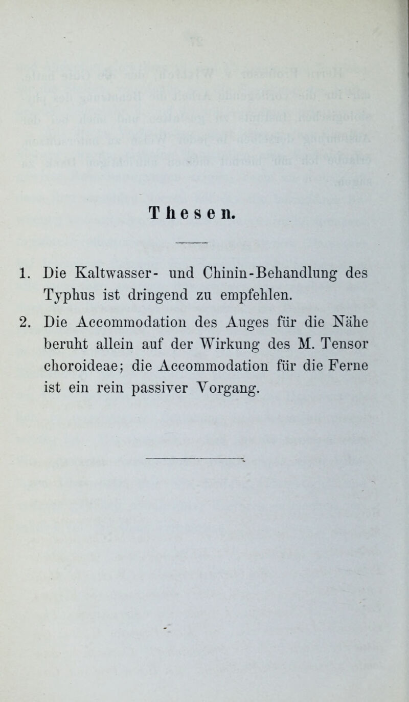 Thesen. 1. Die Kaltwasser- und Chinin-Behandlung des Typhus ist dringend zu empfehlen. 2. Die Accommodation des Auges für die Nähe beruht allein auf der Wirkung des M. Tensor choroideae; die Accommodation für die Ferne ist ein rein passiver Vorgang.